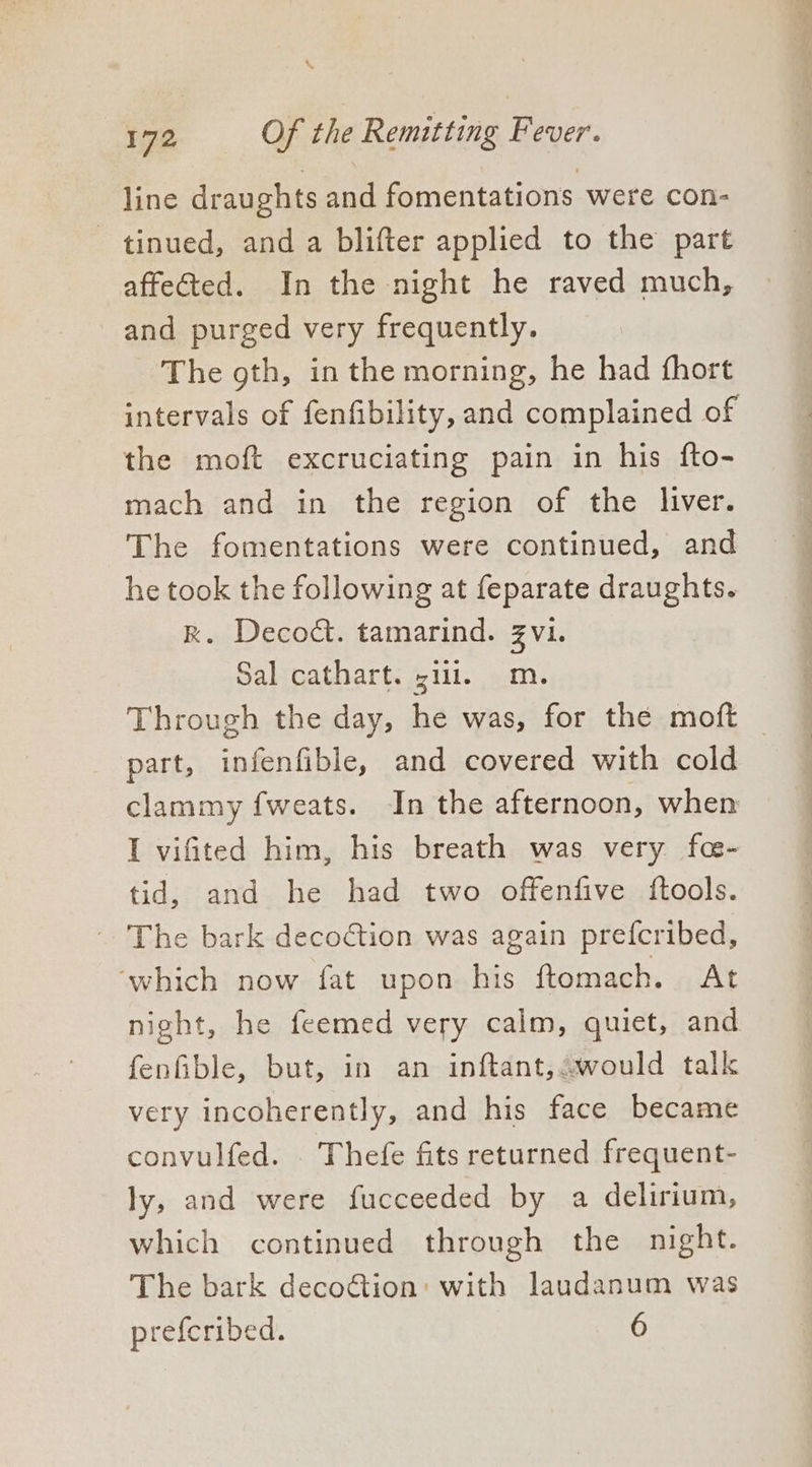 line draughts and fomentations were con- tinued, and a blifter applied to the part affected. In the night he raved much, and purged very frequently. The gth, in the morning, he had fhort intervals of fenfibility, and complained of the moft excruciating pain in his fto- mach and in the region of the liver. The fomentations were continued, and he took the following at feparate draughts. RK. Deco&amp;. tamarind. Zvi. Sal cathart. sill. m. Through the day, he was, for the moft part, infenfible, and covered with cold clammy fweats. In the afternoon, when I vifited him, his breath was very fa- tid, and he had two offenfive {tools. ~The bark decoction was again prefcribed, ‘which now fat upon his ftomach. At night, he feemed very calm, quiet, and fenGible, but, in an inftant, would talk very incoherently, and his face became convulfed. . Thefe fits returned frequent- ly, and were fucceeded by a delirium, which continued through the night. The bark decoétion: with laudanum was preferibed. 6