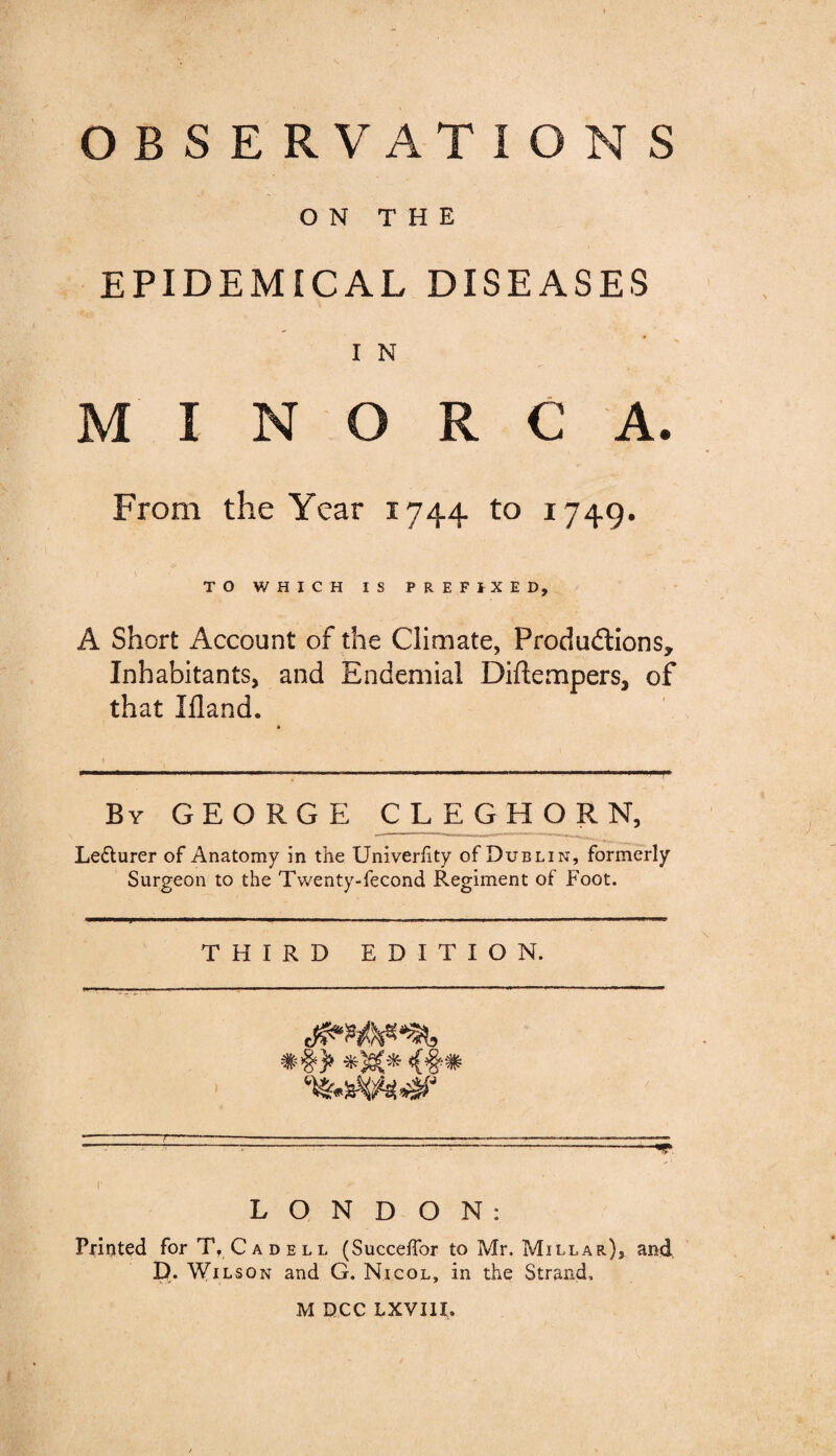 OB S E RVAT IONS ON THE EPIDEMICAL DISEASES I N M I M O R C A. From the Year 1744 to 1749. TO WHICH IS PREFIXED, A Short Account of the Climate, Produ&ions, Inhabitants, and Endemial Diftempers, of that Ifland. By GEORGE CLEGHORN, Lecturer of Anatomy in the Univerfity of Dublin, formerly Surgeon to the Twenty-fecond Regiment of Foot. THIRD EDITION. LONDON: Printed for T, Cadell (Succeffor to Mr. Millar), and D. Wilson and G. Nicol, in the Strand,