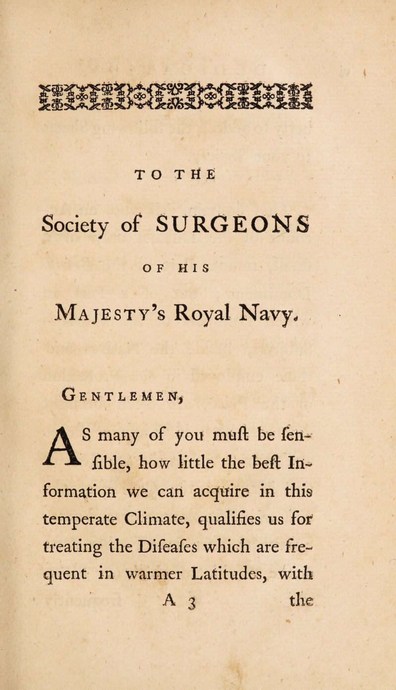 W. J**- ^J.o5oL, _ w I TO THE » Society of SURGEONS OF HIS Majesty’s Royal Navy, GENTLEMEN* \ AS many of you muft be len- fible, how little the beft In¬ formation we can acquire in this temperate Climate, qualifies us for treating the Difeafes which are fre¬ quent in warmer Latitudes, with A 3 the 1