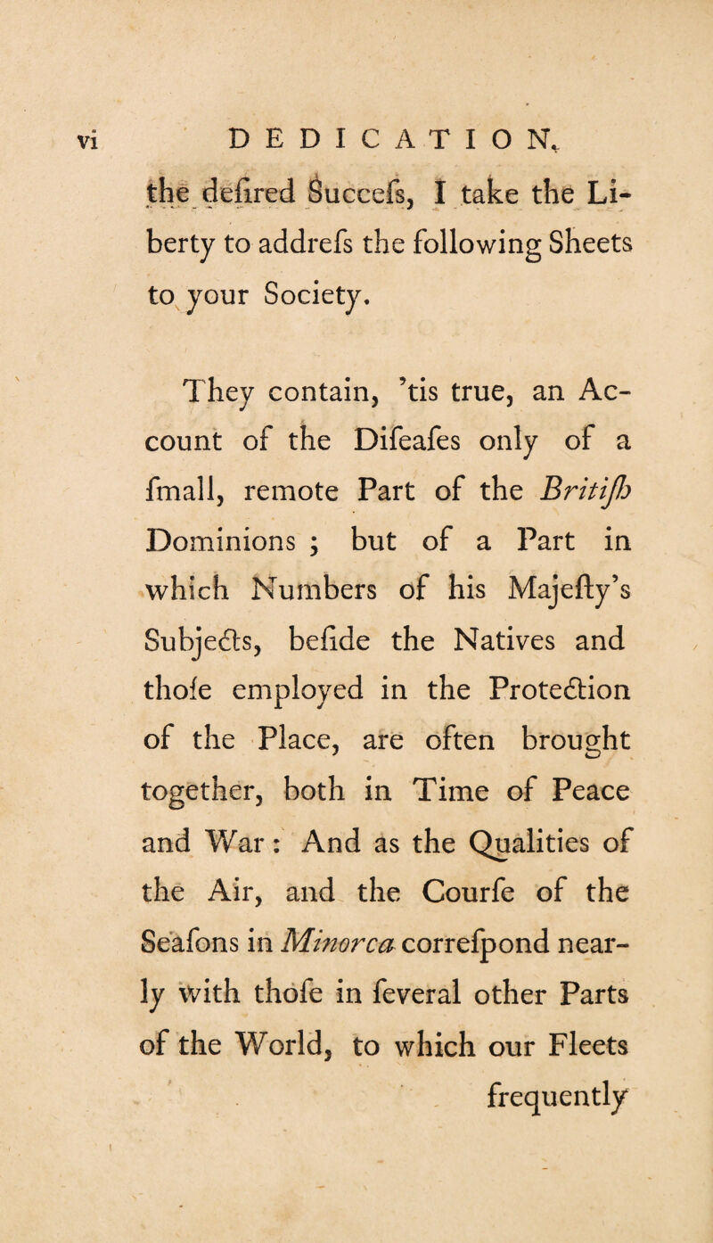 the ddxred Succefs, I take the Li¬ berty to addrefs the following Sheets to your Society. They contain, ’tis true, an Ac¬ count of the Difeafes only of a fmall, remote Part of the Britifi Dominions ; but of a Part in which Numbers of his Majefty’s Subjedts, belide the Natives and thofe employed in the Protedtion of the Place, are often brought together, both in Time of Peace and War: And as the Qualities of the Air, and the Courfe of the Seafons in Minorca correlpond near¬ ly with thofe in feveral other Parts of the World, to which our Fleets frequently i