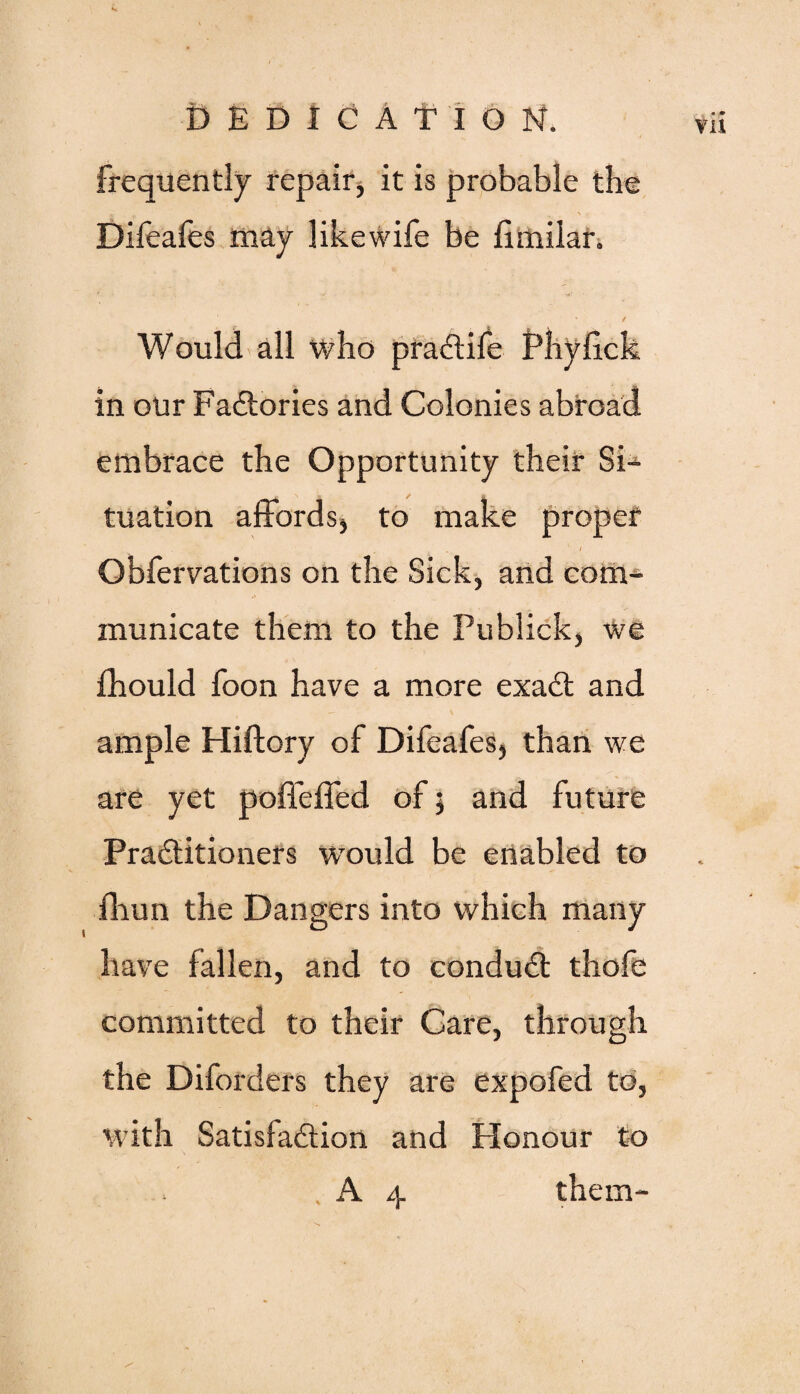 frequently repair, it is probable the . v ■ \ Difeafes may likewife be fimilar. Would all who praCtife Phyfick in our Factories and Colonies abroad embrace the Opportunity their Si¬ tuation affords, to make proper 1 - , ■ ’ 1 Obfervations on the Sick, and com¬ municate them to the Publick, we fhould foon have a more exaCt and ample Hiftory of Difeafes, than we are yet poffeffed of 5 and future Practitioners would be enabled to fhun the Dangers into which many have fallen, and to conduCt thofe committed to their Care, through the Diforders they are expofed to, with Satisfaction and Honour to