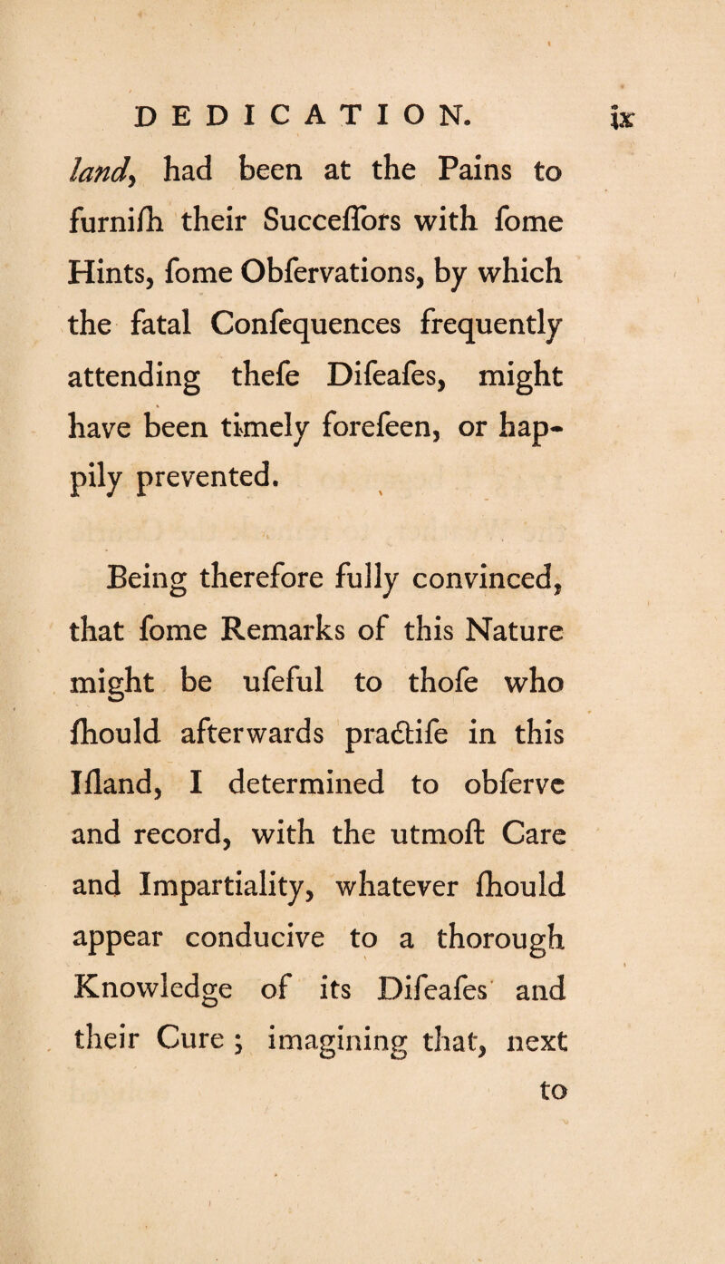 / . land, had been at the Pains to furni/h their Succeflors with fome Hints, fome Obfervations, by which the fatal Confequences frequently attending thefe Difeafes, might * have been timely forefeen, or hap¬ pily prevented. Being therefore fully convinced, that fome Remarks of this Nature might be ufeful to thofe who Ihould afterwards pra&ife in this Ifland, I determined to obfervc and record, with the utmoft Care and Impartiality, whatever ihould appear conducive to a thorough Knowledge of its Difeafes and their Cure ; imagining that, next to