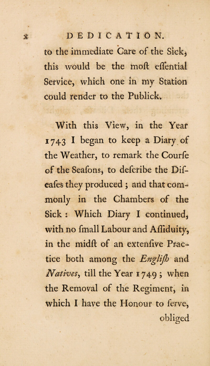 4 DEDICAT* § N. to the immediate Care of the Sickj this would be the moft eflential ' f Service, which one in my Station could render to the Publick. With this View, in the Year 1743 I began to keep a Diary of the Weather, to remark the Courfe of the Seafons, to defcribe the Dif- eafes they produced ; and that com¬ monly in the Chambers of the Sick : Which Diary I continued, with no fmall Labour and Affiduity, in the midft of an extenhve Prac¬ tice both among the Englijh and Natives, till the Year 1749 ; when the Removal of the Regiment, in which I have the Honour to ferve, obliged O