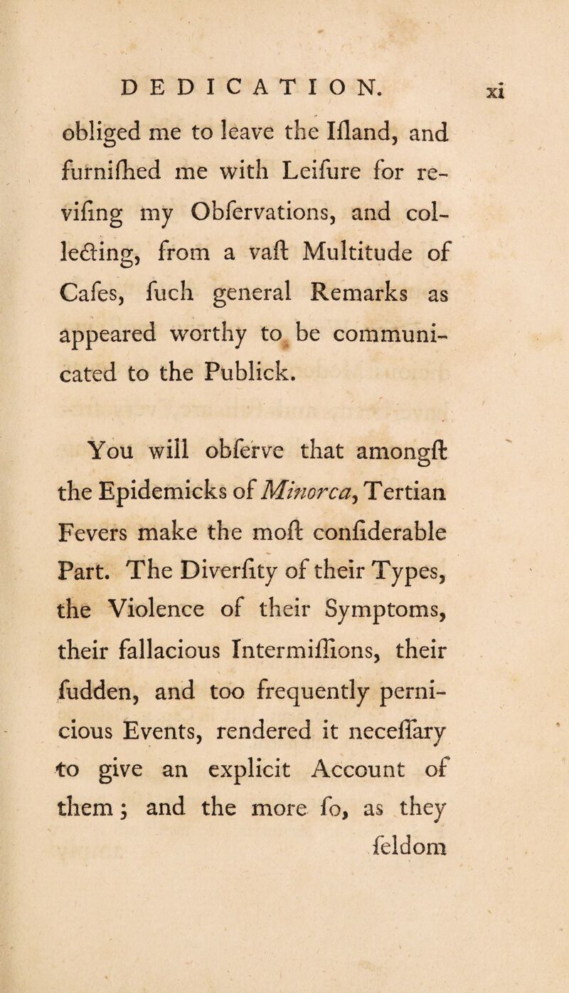 ) ■ obliged me to leave the Illand, and s~> furnilhed me with Leifure for re¬ viling my Obfervations, and col- f ledting, from a vaft Multitude of Cafes, fuch general Remarks as appeared worthy to be communi¬ cated to the Publick. You will obferve that amongft the Epidemicks of Minorca, Tertian Fevers make the mod: conliderable Part. The Diverlity of their Types, the Violence of their Symptoms, their fallacious Intermillions, their fudden, and too frequently perni¬ cious Events, rendered it neceffary to give an explicit Account of them; and the more fo, as they feldom