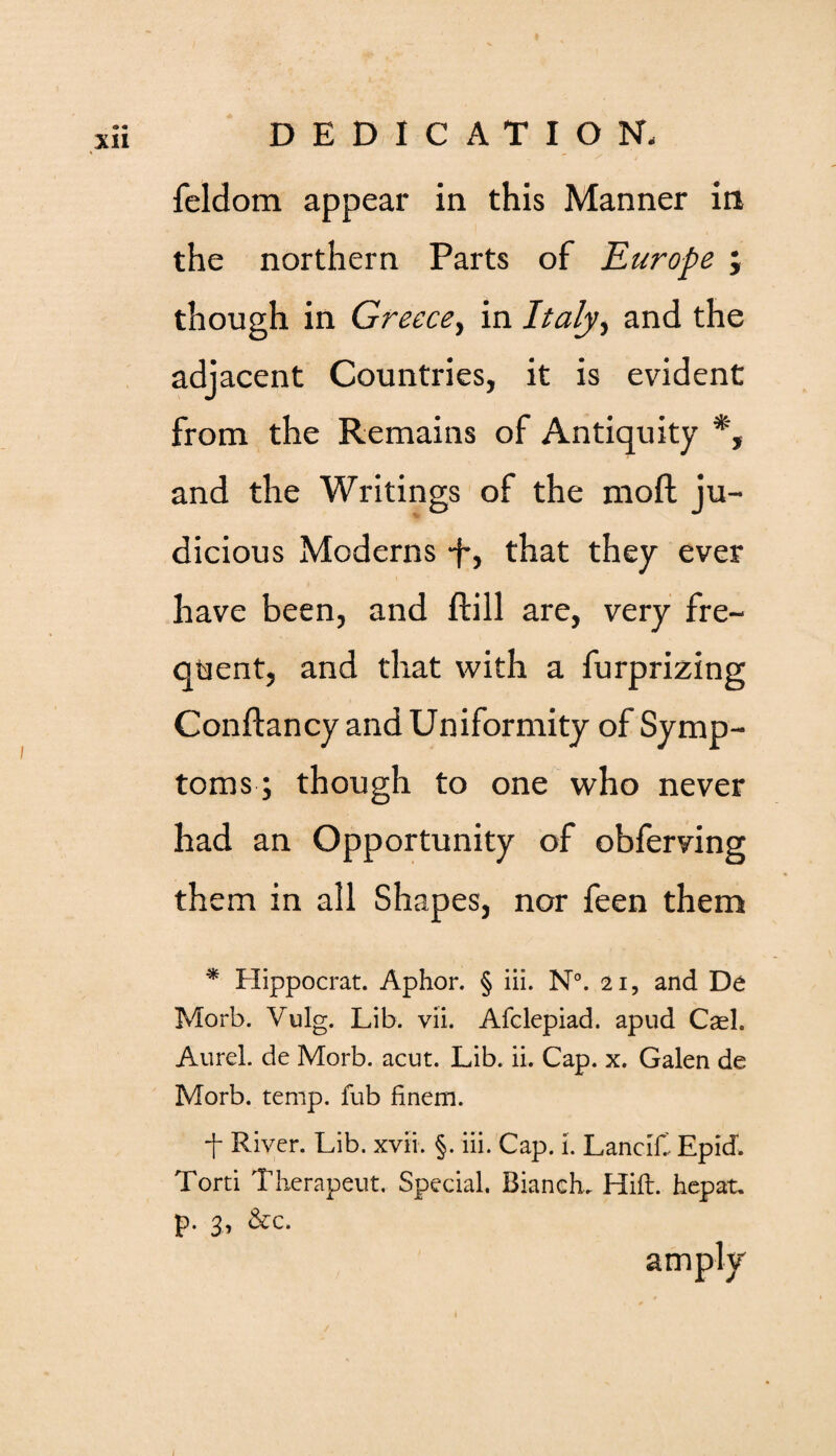 feldom appear in this Manner in the northern Parts of Europe ; though in Greece, in Italy, and the adjacent Countries, it is evident from the Remains of Antiquity *, and the Writings of the moft ju¬ dicious Moderns -f, that they ever have been, and ftill are, very fre¬ quent, and that with a furprizing Conftancy and Uniformity of Symp¬ toms; though to one who never had an Opportunity of obferving them in all Shapes, nor feen them * Hippocrat. Aphor. § iii. N°. 21, and De Morb. Vulg. Lib. vii. Afclepiad. apud Casl. Aurel. de Morb. acut. Lib. ii. Cap. x. Galen de Morb. temp, fub finem. f River. Lib. xvii. §. iii. Cap. i. LanciC Epid. Torti Therapeut. Special. Blanche Hift. hepat. p. 3.1 &c. amply