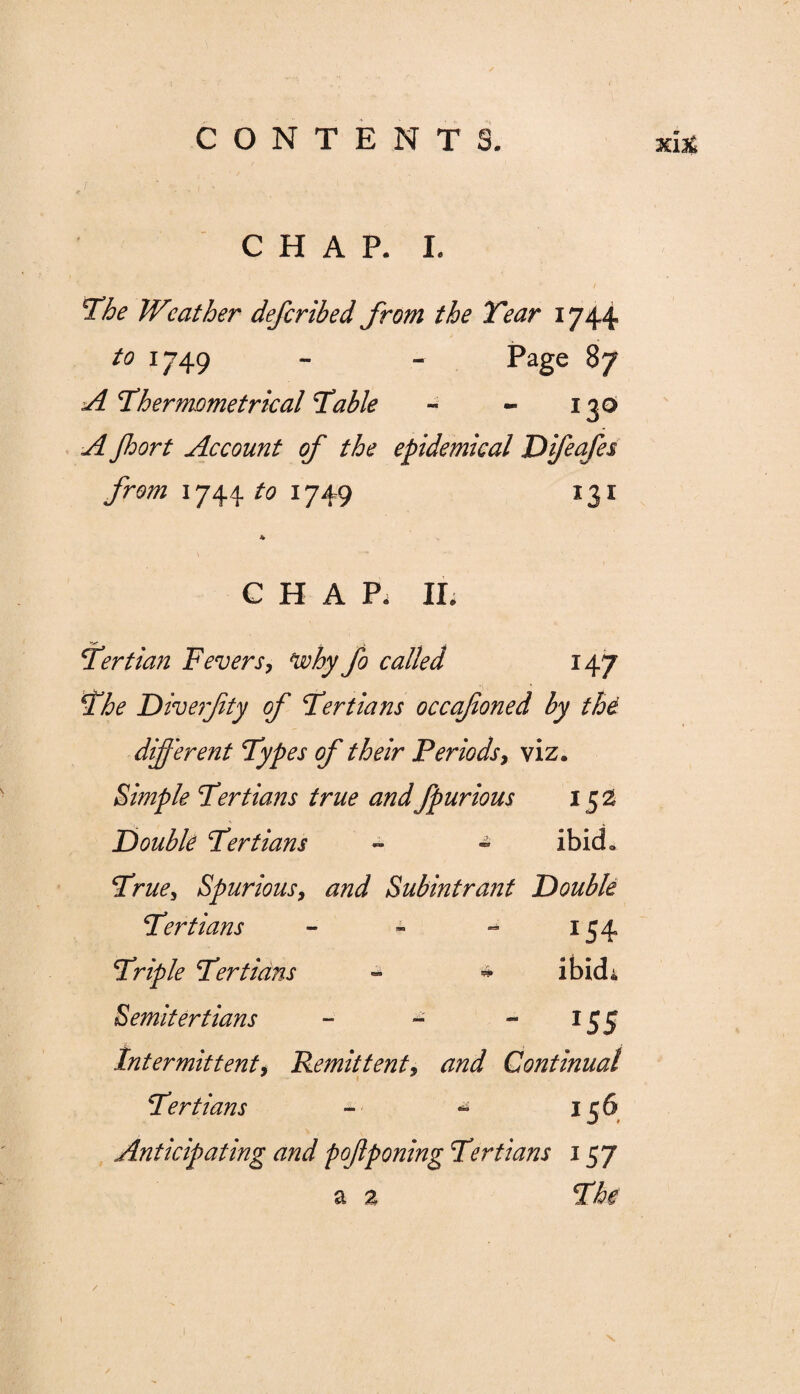 CHAP. I. The Wneither defcribed from the Tear 1744 to 1749 - - Page 87 A Thermometrical Table - - 130 A Jhort Account of the epidemical Difeafes from 1744 to 1749 131 * CHAP, II; Tertian Fevers, Vohy fo called 147 The Diverfity of Tertians occafoned by the different Types of their Periods, viz. Simple Tertians true andfpurious 152 Double Tertians - - ibid. True^ Spurious, and Subintrant Double Tertians - - - 154 Triple Tertians » * ibid; Semitertians - - - 155 Intermittent, Remittent, Continual Tertians - - 156 Anticipating and pofponing Tertians 157 a a