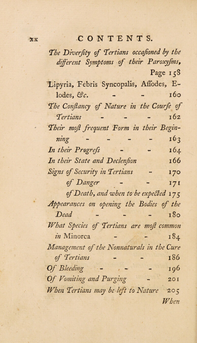 The Diverfty of Tertians occafoned by the different Symptoms of their Paroxyfmsf Page 158 Lipyria, Febris Syncopalis, AfTodes, E- lodes, &c. - - 160 The Confancy of Nature in the Courfe of Tertians - - - 162 Their mof frequent Form in their Begin¬ ning - - - - 163 In their Progrefs - « 164 In their State and Declenfon 166 Signs of Security in Tertians - 170 of Danger - - 171 of D eat by and when to be expected 175 Appearances on opening the Bodies of the Dead - - 180 What Species of Tertians are mof common in Minorca - - 184 Management of the Nonnaturals in the Cure of Tertians - - 186 Of Bleeding - , - - 196 Of Vomiting and Purging - 201 When Tertians may be left to Nature 205 When