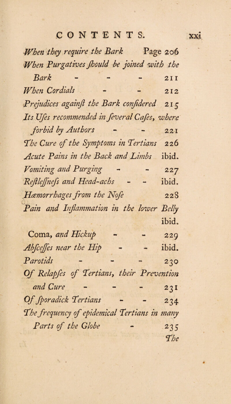 When they require the Bark Page 206 When Purgatives Jhould be joined with the Bark - - - 211 When Cordials - - 212 Prejudices againfi the Bark conjidered 215 Its Ufes recommended in feveral Cafes, where forbid by Authors - - 221 I3he Cure of the Symptoms in Tertians 226 Acute Pains in the Back and Limbs ibid. Vomiting and Purging - - 227 PefleJJ'nefs and Head~achs - - ibid. Haemorrhages from the Nofe 228 Pain and Inflammation in the lower Belly ibid* Coma, and Hickup - - 229 Abfceffes near the Hip - - ibid. Parotids - - - 230 Of Relapfes of Tertians9 their Prevention and Cure - - - 231 Of fporadick Tertians - - 234 The frequency of epidemical Tertians in many Parts of the Globe ~ 23 5 The
