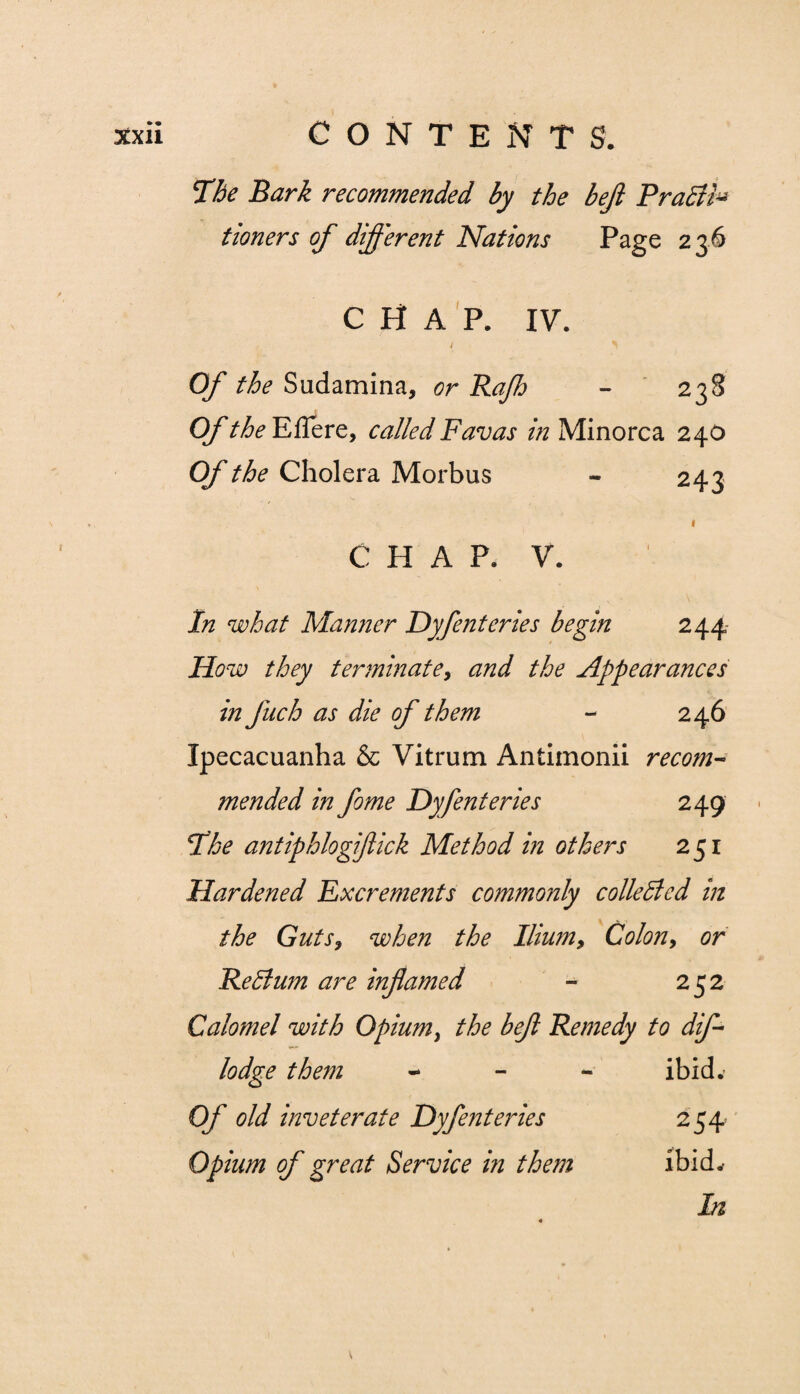 The Bark recommended by the bejl PraSti* tioners of different Nations Page 236 CHAP. IV. / ^ Of the Sudamina, or Rafh - 238 Of the Eflere, called Favas in Minorca 240 Of the Cholera Morbus - 243 1 CHAP. V. In what Manner Dyfenteries begin 244 How they terminate, and the Appearances in fuch as die of them - 246 Ipecacuanha & Vitrum Antimonii recom¬ mended in feme Dyfenteries 249 The antiphlogifeick Method in others 251 Hardened Excrements commonly collected in the Guts, when the Ilium, Colon, or Re Slum are inflamed - 252 Calomel with Opium, the befi Remedy to dife lodge them - ibid* Of old inveterate Dyfenteries 254 Opium of great Service in them ibid* In