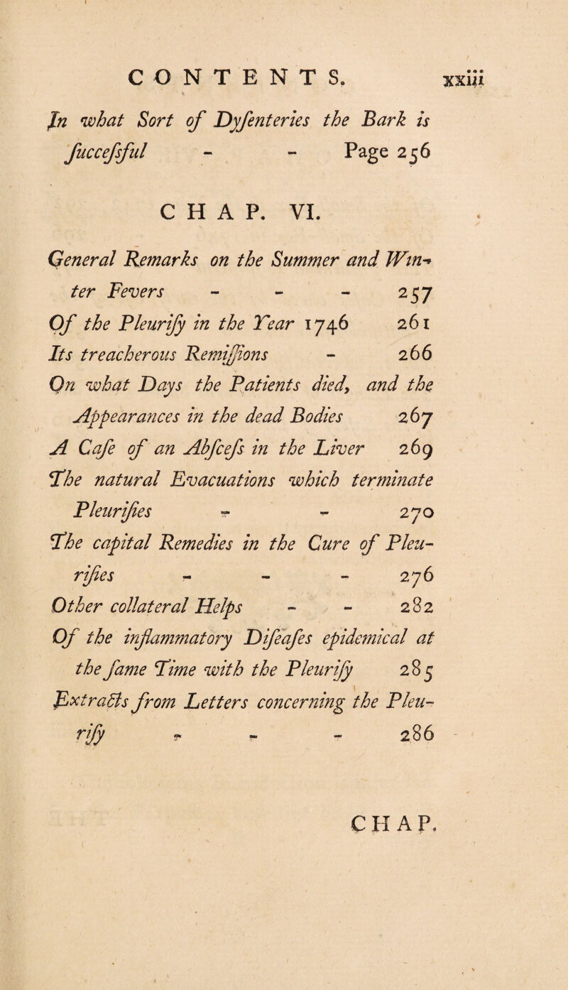 fn what Sort of Dyfenteries the Bark is fuccefsful - - Page 256 XX141 CHAP. VI. General Remarks on the Summer and JVtn-> ter Fevers - - - 257 Of the Pleurify in the Tear 1746 261 Its treacherous RemiJJions - 266 On what Days the Patients died9 and the Appearances in the dead Bodies 267 A Cafe of an Abfcefs in the Liver 269 The natural Evacuations which terminate Pleurifes - - 270 The capital Remedies in the Cure of Pleu- rifes - - - 276 Other collateral Helps - - 282 Of the inflammatory Difeafes epidemical at the fame Time with the Pleurify 285 JLxtradls from Letters concerning the Pleu¬ rify T 286 C H A P,