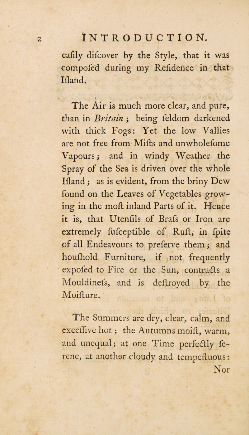 eafily difcover by the Style, that it wa$ compofed during my Refidence in that Ifland* » _ .. -• - ! *'• The Air is much more clear, and pure, than in Britain ; being feldom darkened with thick Fogs: Yet the low Vallies are not free from Mifts and unwholefome Vapours; and in windy Weather the Spray of the Sea is driven over the whole Ifland; as is evident, from the briny Dew found on the Leaves of Vegetables grow¬ ing in the moll inland Parts of it. Hence it is, that Utenfils of Brafs or Iron are extremely fufceptible of Ruft, in fpite of all Endeavours to preferve them; and houfhold Furniture, if not frequently expofed to Fire or the Sun, contradls a Mouldinefs, and is deftroyed by the Moifture. The Summers are dry, clear, calm, and exceffive hot; the Autumns inoift, warm, and unequal; at one Time perfectly fe- rene, at another cloudy and tempeftuous: Nor