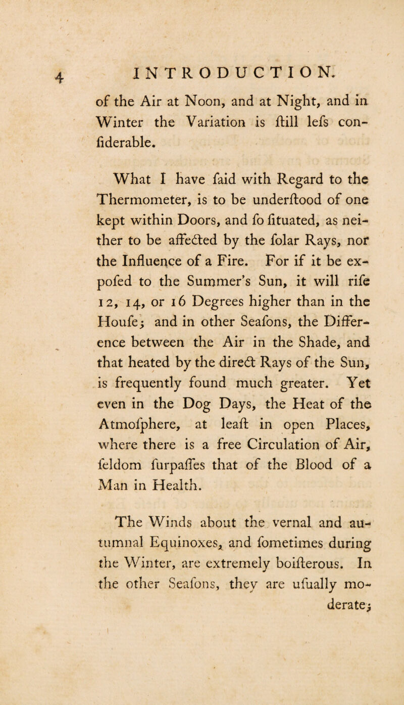 of the Air at Noon, and at Night, and in Winter the Variation is flill lefs con- fiderable. What I have faid with Regard to the Thermometer, is to be underftood of one kept within Doors, and fo fituated, as nei¬ ther to be affedted by the folar Rays, nor the Influence of a Fire. For if it be ex- pofed to the Summer’s Sun, it will rife 12, 14, or 16 Degrees higher than in the Houfe; and in other Seafons, the Differ* ence between the Air in the Shade, and that heated by the diredt Rays of the Sun, is frequently found much greater. Yet even in the Dog Days, the Heat of the Atmofphere, at leaft in open Places, where there is a free Circulation of Air, feldom furpafles that of the Blood of a Man in Health. The Winds about the vernal and au¬ tumnal Equinoxes, and fometimes during the Winter, are extremely boifterous. In the other Seafons, they are ufually mo¬ derate^ 1