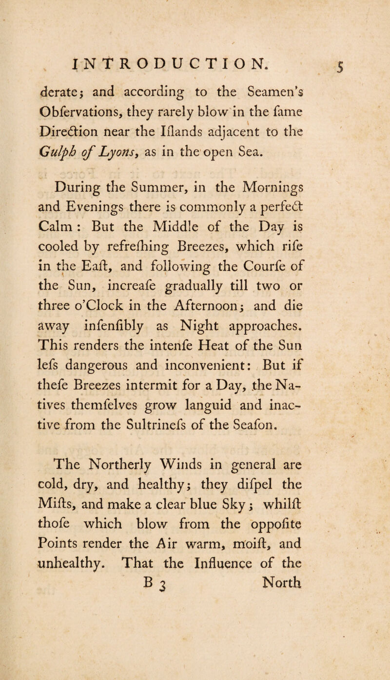 ' a • derate; and according to the Seamen’s Oblervations, they rarely blow in the fame Direction near the Iflands adjacent to the Gulph of Lyons, as in the open Sea. During the Summer, in the Mornings and Evenings there is commonly a perfect Calm : But the Middle of the Day is cooled by refreshing Breezes, which rife in the Eaft, and following the Courfe of the Sun, increafe gradually till two or three o’Clock in the Afternoon; and die away infenfibly as Night approaches. This renders the intenfe Heat of the Sun lefs dangerous and inconvenient: But if thefe Breezes intermit for a Day, the Na¬ tives themfelves grow languid and inac¬ tive from the Sultrinefs of the Seafon. The Northerly Winds in general are cold, dry, and healthy; they difpel the Mifts, and make a clear blue Sky; whilft thofe which blow from the oppofite Points render the Air warm, moift, and unhealthy. That the Influence of the B 3 North