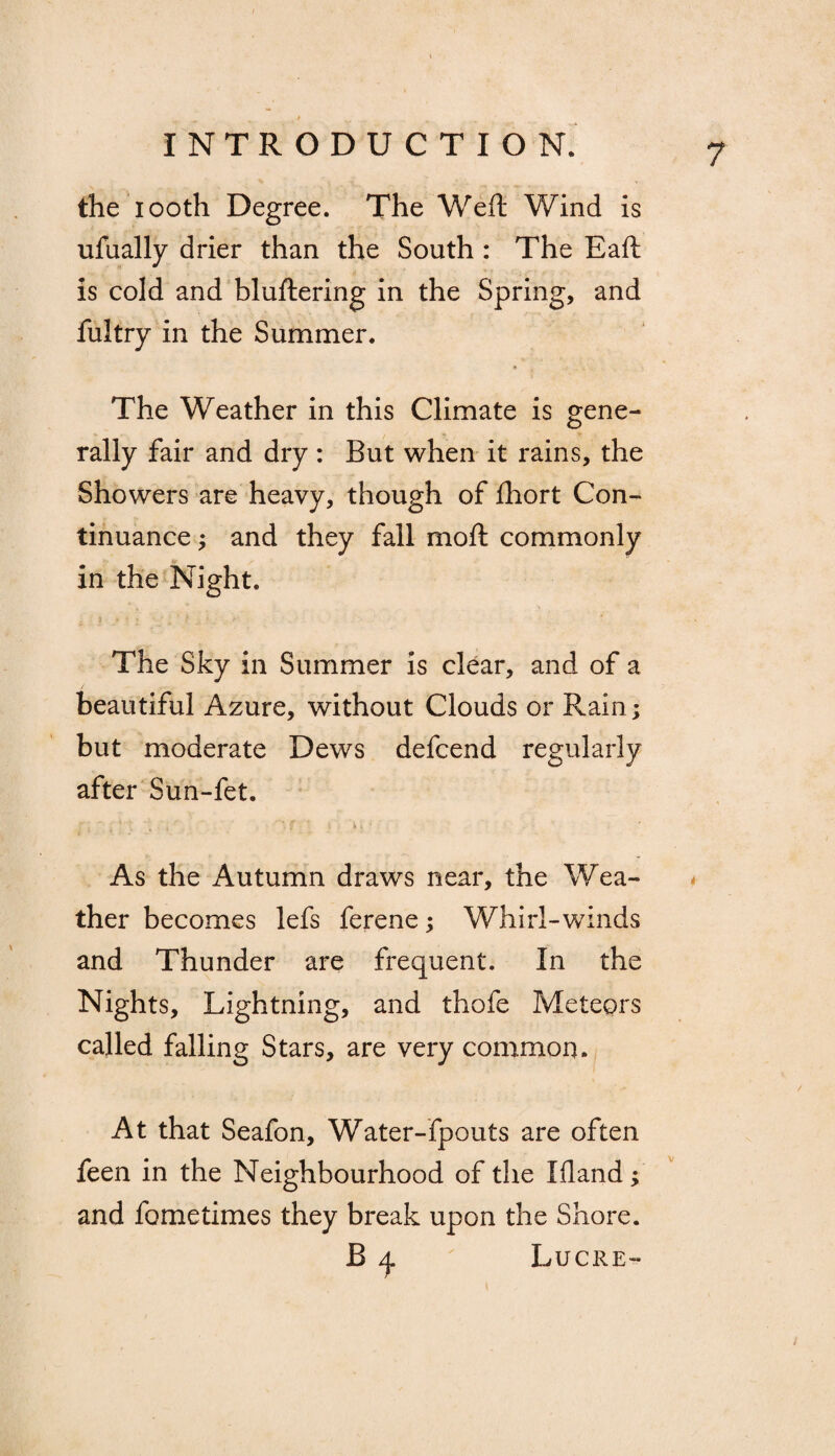 the iooth Degree. The Weft Wind is ufually drier than the South : The Eaft is cold and bluftering in the Spring, and fultry in the Summer. * The Weather in this Climate is gene¬ rally fair and dry : But when it rains, the Showers are heavy, though of fhort Con¬ tinuance ; and they fall moft commonly in the Night. The Sky in Summer is clear, and of a beautiful Azure, without Clouds or Rain; but moderate Dews defcend regularly after Sun-fet. As the Autumn draws near, the Wea¬ ther becomes lefs ferene; Whirl-winds and Thunder are frequent. In the Nights, Lightning, and thofe Meteors called falling Stars, are very common. At that Seafon, Water-fpouts are often feen in the Neighbourhood of the Ifland; and fometimes they break upon the Shore. B q Lucre-