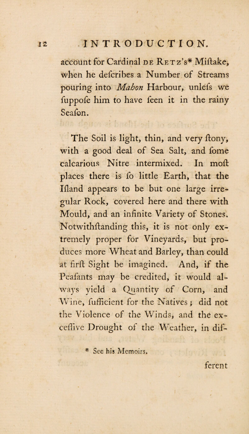 account for Cardinal de Retz’s* Miftake, when he defcribes a Number of Streams pouring into Mahon Harbour, unlefs we fuppofe him to have feen it in the rainy Seafon. The Soil is light, thin, and very ftony, with a good deal of Sea Salt, and fome calcarious Nitre intermixed. In moft places there is fo little Earth, that the Ifland appears to be but one large irre¬ gular Rock, covered here and there with Mould, and an infinite Variety of Stones. Notwithftanding this, it is not only ex¬ tremely proper for Vineyards, but pro¬ duces more Wheat and Barley, than could at firft Sight be imagined. And, if the Peafants may be credited, it would al¬ ways yield a Quantity of Corn, and Wine, fufficient for the Natives; did not the Violence of the Winds, and the ex- ceffive Drought of the Weather, in dif- % See his Memoirs. ferent