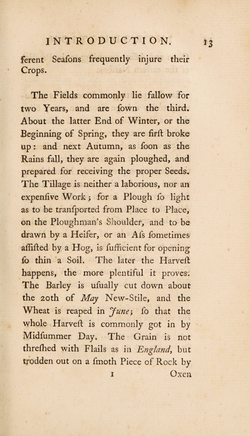 INTRODUCTION. ferent Seafons frequently injure their Crops. The Fields commonly lie fallow for two Years, and are fown the third. About the latter End of Winter, or the Beginning of Spring, they are firft broke up: and next Autumn, as foon as the Rains fall, they are again ploughed, and prepared for receiving the proper Seeds. The Tillage is neither a laborious, nor an expenfive Works for a Plough fo light as to be tranfported from Place to Place, on the Ploughman’s Shoulder, and to be drawn by a Heifer, or an Afs fometimes aftifted by a Hog, is fufficient for opening fo thin a Soil. The later the Harveft happens, the more plentiful it proves. The Barley is ufually cut down about the 20th of May New-Stile, and the Wheat is reaped in June, fo that the whole Harveft is commonly got in by Midfummer Day. The Grain is not threfhed with Flails as in England, but trodden out on a fmoth Piece of Rock by i Oxen i