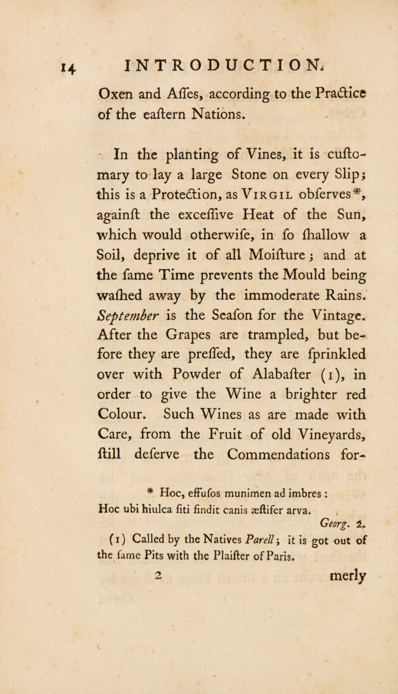 ?4 Oxen and Affes, according to the Practice of the eaftern Nations. • In the planting of Vines, it is cufto- mary to lay a large Stone on every Slip; this is a Protection, as Virgil obferves*, againft the exceffive Heat of the Sun, which would otherwife, in fo fhallow a Soil, deprive it of all Moifture; and at the fame Time prevents the Mould being waihed away by the immoderate Rains. September is the Seafon for the Vintage. After the Grapes are trampled, but be¬ fore they are preffed, they are fprinkled over with Powder of Alabafter (i), in order to give the Wine a brighter red Colour. Such Wines as are made with Care, from the Fruit of old Vineyards, ftill deferve the Commendations for- * Hoc, effufos munimen ad imbres: Hoc ubi hiulca fiti findit canis asftifer arva. Georg. 2, (i) Called by the Natives Parell; it is got out of the fame Pits with the Plaifter of Paris.