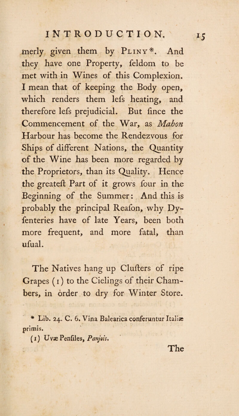 *5 merly given them by PlinyAnd they have one Property, feldom to be met with in Wines of this Complexion, I mean that of keeping the Body open, which renders them lefs heating, and therefore lefs prejudicial. But fince the Commencement of the War, as Mahon Harbour has become the Rendezvous for Ships of different Nations, the Quantity of the Wine has been more regarded by the Proprietors, than its Quality. Hence the greateft Part of it grows four in the Beginning of the Summer: And this is probably the principal Reafon, why Dy- fenteries have of late Years, been both more frequent, and more fatal, than ufual. The Natives hang up Clufters of ripe Grapes (i) to the Cielings of their Cham¬ bers, in order to dry for Winter Store. * Lib. 24. C. 6. Vina Balearica conferuntur Italia; primis. (1) Uvse Penfiles, Panjois. The