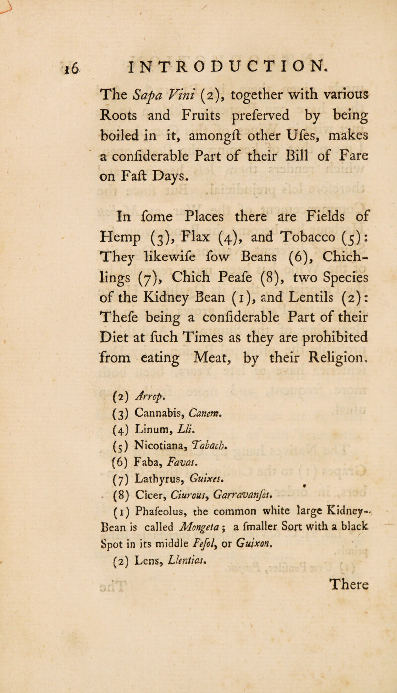 The Sapa Vini (2), together with various Roots and Fruits preferved by being boiled in it, amongft other Ufes, makes a confiderable Part of their Bill of Fare on Fall Days. In fome Places there are Fields of Hemp (3), Flax (4), and Tobacco (5): They likewife fow Beans (6), Chich- lings (7), Chich Peafe (8), two Species of the Kidney Bean (1), and Lentils (2): Thefe being a confiderable Part of their Diet at fuch Times as they are prohibited from eating Meat, by their Religion. (2) Arrop, (3) Cannabis, Canem. (4) Linum, Liu (5) Nicotiana, Tabacb. (6) Faba, Favas. (7) Lathyrus, Guises, (8) Cicer, Ciurous, Garravanjos. (1) Phafeolus, the common white large Kidney-^ Bean is called Mongeta; a fmaller Sort with a black Spot in its middle Fefol, or Guixon. (2) Lens, Llentias. There