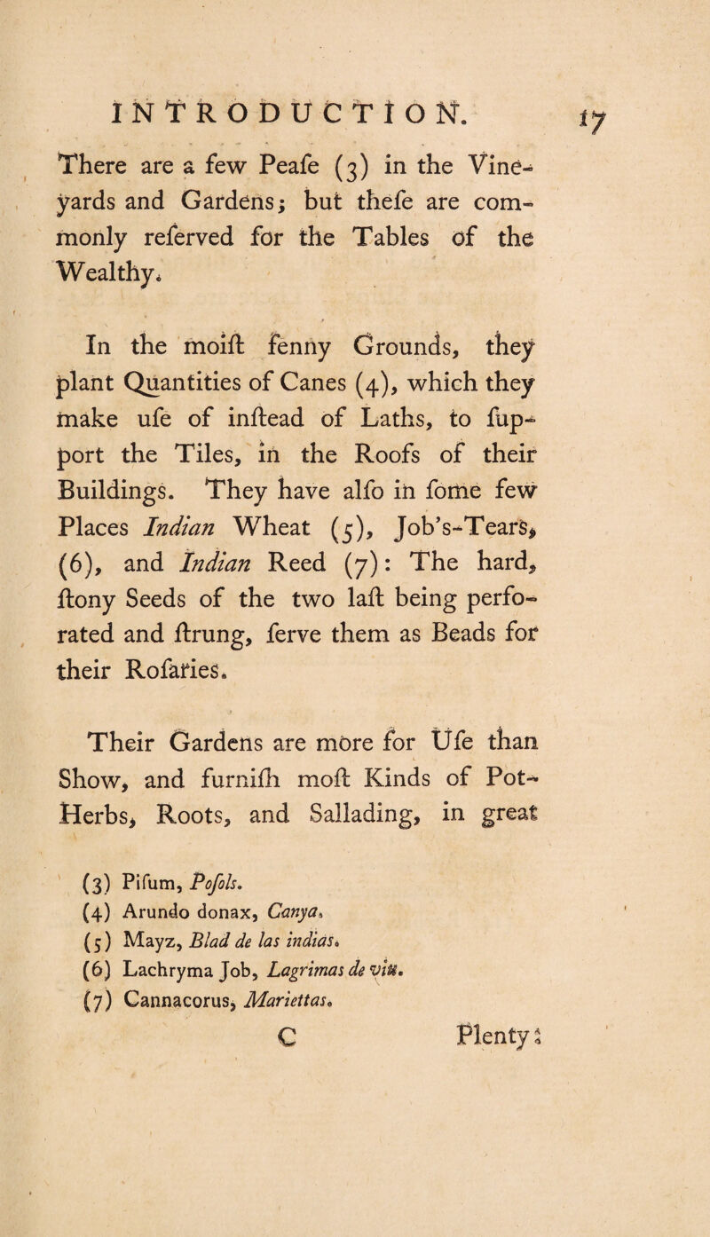 There are a few Peafe (3) in the Vine¬ yards and Gardens; but thefe are com¬ monly referved for the Tables of the Wealthy. In the moift fenny Grounds, they plant Quantities of Canes (4), which they make ufe of inftead of Laths, to fup^ port the Tiles, in the Roofs of their Buildings. They have alfo in fome few Places Indian Wheat (5), Job’s-Tears, (6), and Indian Reed (7): The hard* ftony Seeds of the two laft being perfo¬ rated and ftrung, ferve them as Beads for their Rofaries. Their Gardens are more for Ufe than Show, and furnifh mod Kinds of Pot- Herbs, Roots, and Sallading, in great (3) Pifum, Pofols. (4) Arundo donax, Canya, (5) Mayz, Blad de las indias* (6) Lachrymajob, Lagrimas deviu, (7) Cannacorus, Mariettas• c Plenty %