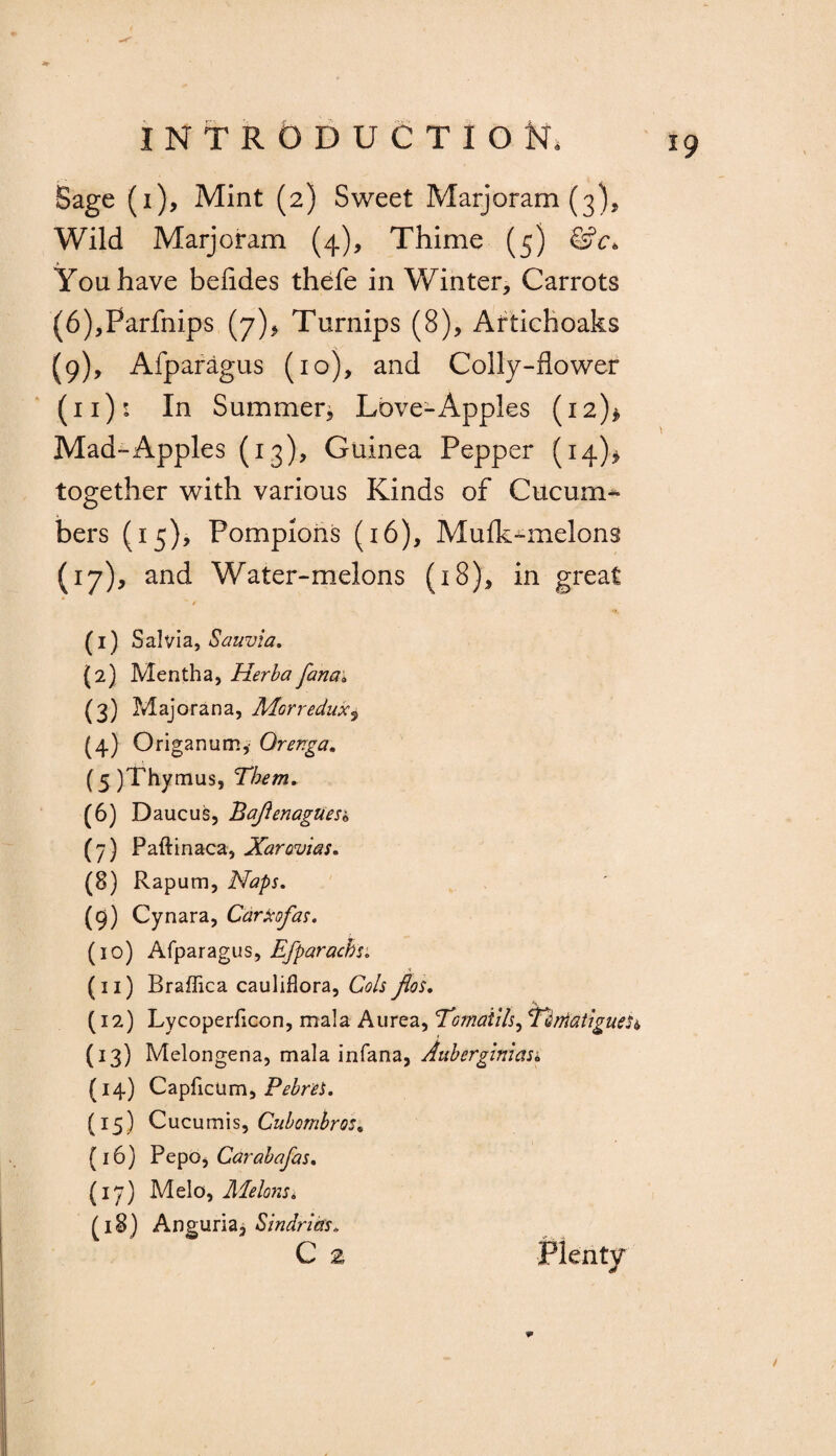 Sage (i). Mint (2) Sweet Marjoram (3), Wild Marjoram (4), Thime (5) &c> You have befldes thefe in Winter, Carrots (6),Farfnips (7), Turnips (8), Artichoaks (9), Afparagus (io), and Colly-flower (11): In Summer, Love-Apples (12)* Mad-Apples (13), Guinea Pepper (h)» together with various Kinds of Cixcum* bers (15), Pompions (16), Mulk-melons (17), and Water-melons (18), in great ' * (1) Salvia, Sauvia. (2) Mentha, Herb a fan a* (3) Majorana, Morreduxs (4) Origanum,' Orenga. (5) Thymus, Them. (6) Daucus, Bafienagnesb (7) Paftinaca, Xarovias. (8) Rapum, Naps. (9) Cynara, Carkofas. (10) Afparagus, Efparacbs. (11) Braffica cauliflora, Cols flos. (12) Lycoperficon, mala Aurea, 'Toinatils, x2,matigueh (13) Melongena, mala infana, Auberglnias. (14) Capficum, PebreS. (15) Cucumis, Cubombros. (16) PepoiCarabafas. (17) Melo, Melons * (18) Angaria, Sindrias* C 2 Plenty /