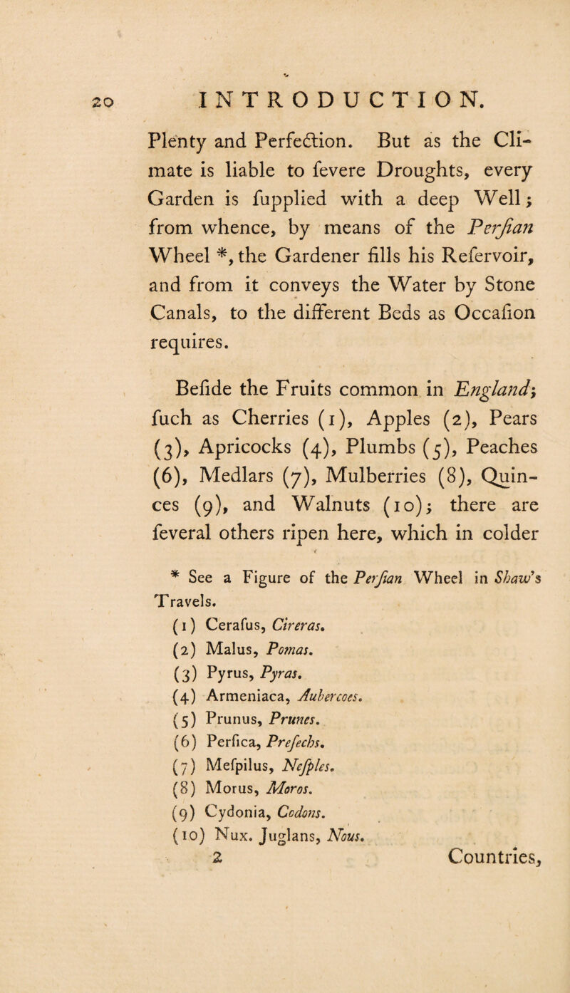 Plenty and Perfection. But as the Cli¬ mate is liable to fevere Droughts, every Garden is fupplied with a deep Well; from whence, by means of the Ferjian Wheel *, the Gardener fills his Refervoir, and from it conveys the Water by Stone Canals, to the different Beds as Occafion requires. Befide the Fruits common in England fuch as Cherries (i), Apples (2), Pears (3), Apricocks (4), Plumbs (5), Peaches (6), Medlars (7), Mulberries (8), Quin¬ ces (9), and Walnuts (10); there are feveral others ripen here, which in colder * See a Figure of the Perfian Wheel in Shaw's Travels. (1) Cerafus, Cireras. (2) Malus, Po?nas. (3) Pyms, Pyras. (4) Armeniaca, Auhercoes. (5) Prunus, Prunes. (6) Perfica, Prefechs, (7) Mefpilus, Nefples. (8) Moms, Moros. (9) Cydonia, Ccdons. (10) Nux. Juglans, Nous* 2 Countries,