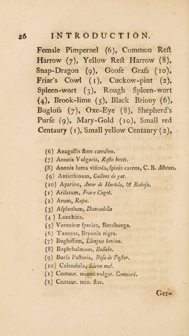 I zb INTRODUCTION. Female Pimpernel (6), Common Reft Harrow (7), Yellow Reft Harrow (8), Snap-Dragon (9), Goofe Grafs (10), Friar's Cowl (i), Cuckow-pint (2), Spleen-wort (3), Rough Spleen-wort (4), Brook-lime (5), Black Briony (6), Buglofs (7)5 Oxe-Eye (8), Shepherd’s Purfe (9), Mary-Gold (10), Small red Centaury (1), Small yellow Centaury (2), - (6) Anagallis Hare caeruleo. (7) Anonis Vulgaris, Refla bovis. (8) Anonis lutea vifcofa, fpinis carens, C. B. M'otxiu (9) Antirrhinum, Cullons de gat. (10) Aparine, Amor de Hoy tola, & Rabofa. (1) Arifarum, Fran? Cugot. (2) Arum, Rapa. (3) A fpl e n i u m, Dauradella (4 ) Lonchitis. (5) Veronicae fpecies, Becabunga. (6) Tamnus, Bryonia nigra. (7) BuglofTum, Llengua bovina. (8) Buphthalmum, Bulichs. (9) Burfa Pa ft or is, Bofa de Pa/tor. fio) Calendula, LlevamaL \ (1) Centaur, minus vulgar. Centaur L (2} Centaur, min. flav* Ger-