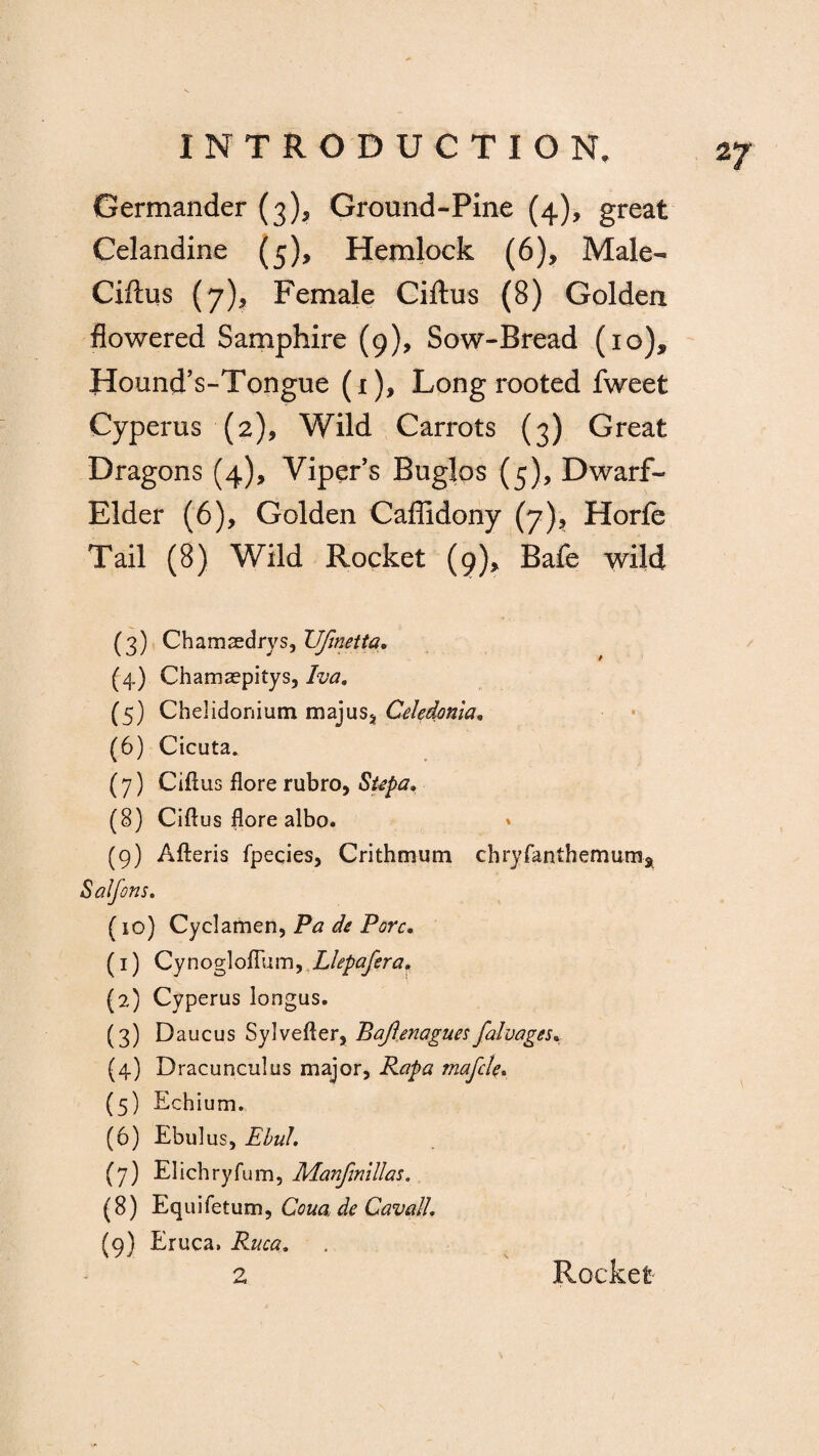 2/ Germander (3), Ground-Pine (4), great Celandine (5), Hemlock (6)* Male- Ciftus (7), Female Ciftus (8) Golden flowered Samphire (9), Sow-Bread (10), Hound’s-Tongue (1), Long rooted fweet Cyperus (2), Wild Carrots (3) Great Dragons (4), Viper’s Bugles (5), Dwarf- Elder (6), Golden Caffidony (7), Horfe Tail (8) Wild Rocket (9), Bafe wild (3) Chamaedrys, JJJinetta. (4) Chamaepitys, Iva„ (5) Chelidonium majuSj Celedonia. (6) Cicuta. (7) Ciftus flore rubro, Supa, (8) Ciftus flore albo. » (9) Afteris fpecies, Crithmum chryfanthemum* Salfons. (10) Cyclamen, Pa de Pore. (1) Cynogloflum, Llepafera, (2) Cyperus longus. (3) Daucus Sylvefter, Bafietiaguesfalvages. (4) Dracuncultis major, Rapa mafcle. (5) Echium. (6) Ebulus, EbuL (7) Elichryfum, Manfmillas. (8) Equifetum, Corn de Cavail. (9) Eruca. Ruca. Rocket-