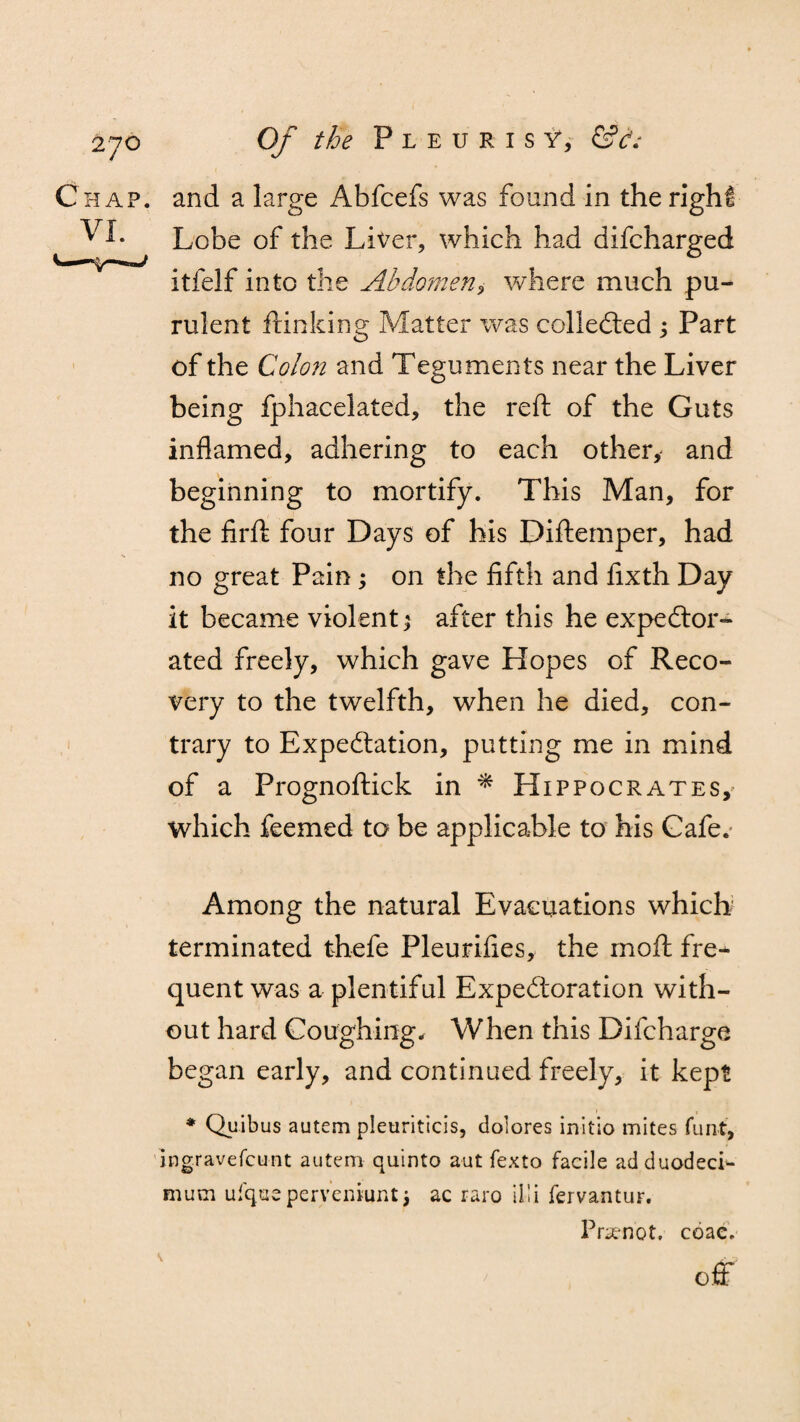 Chap, and a large Abfcefs was found in the right v I. Lobe of the Liver, which had difcharged itfelf into the Abdomen, where much pu¬ rulent flunking Matter was collected ; Part of the Colon and Teguments near the Liver being fphacelated, the reft of the Guts inflamed, adhering to each other, and beginning to mortify. This Man, for the firft four Days of his Diftemper, had no great Pain; on the fifth and fixth Day it became violent; after this he expector¬ ated freely, which gave Hopes of Reco¬ very to the twelfth, when he died, con¬ trary to Expectation, putting me in mind of a Prognoftick in * Hippocrates,' which feemed to be applicable to his Cafe. Among the natural Evacuations which terminated thefe Pleurifies, the rnoft fre¬ quent was a plentiful Expectoration with¬ out hard Coughing, When this Difcharge began early, and continued freely, it kept * Quibus autem pleuriticis, dolores initio mites funt, ingravefcunt autem quinto aut fexto facile adduodeci- mum ufque pervemijnt j ac raro iiii fervantur. Prsenot, coac. off v