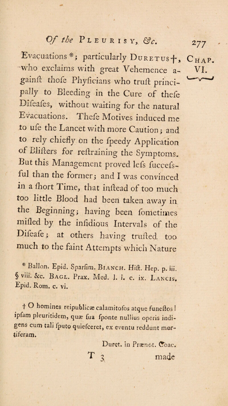 Evacuations*.; particularly DuRETusf, who exclaims with great Vehemence a- gainlt thofe Phyficians who trull princi¬ pally to Bleeding in the Cure of thefe Difeafes, without waiting for the natural Evacuations. Thefe Motives induced me to ufe the Lancet with more Caution ; and to rely chiefly on the fpeedy Application of Blifters for reftraining the Symptoms. But this Management proved lefs fuccefs- ful than the former; and I was convinced in a fhort Time, that inftead of too much too little Blood had been taken away in the Beginning; having been fonletimes mifled by the infidious Intervals of the Difeafe; at others having trailed, too much to the faint Attempts which Nature * Ballon. Epid. Sparfim. Bianch. Hift. Hep. p. iii. § viii. &c. Bagl. Prax. Med. J. c. ix. Lancis, Epid. Rom. c. vi. 2 77 f O homines reipublicae calamitofos atque funeftos! ipfam pleuritidem, qu^ (ua fponte nullius operis indi¬ gens cum tali fputo quiefceret, ex eventu reddunt mor- tiferam. Duret, in Prsenot. (Sbac, made i