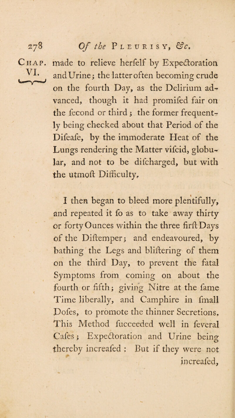 Chap. VI. made to relieve herfelf by Expectoration. andUrine; the latter often becoming crude on the fourth Day, as the Delirium ad^ vanced, though it had promifed fair on the fecond or third ; the former frequent¬ ly being checked about that Period of the Difeafe, by the immoderate Heat of the Lungs rendering the Matter vifcid, globu^ lar, and not to be difcharged, but with the utmoft Difficulty* I then began to bleed more plentifully, and repeated it fo as to take away thirty or forty Ounces within the three firftDays of the Diftemper; and endeavoured, by bathing the Legs and bliftering of them on the third Day, to prevent the fatal Symptoms from, coming on about the fourth or fifth; giving Nitre at the fame Time liberally, and Camphire in fmall Pofes, to promote the thinner Secretions. This Method fucceeded well in feveral Cafes; Expectoration and Urine being thereby increafed : But if they were not increafed. \
