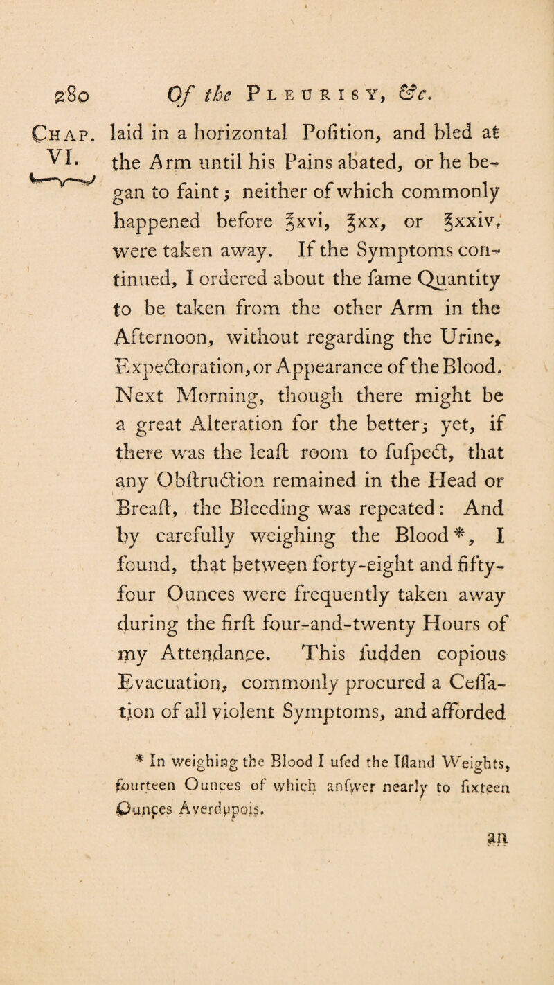 laid in a horizontal Pofition, and bled at the Arm until his Pains abated, or he be-* gan to faint; neither of which commonly happened before %x.v\> ^xx, or ^xxiv, were taken away. If the Symptoms con-^ tinned, I ordered about the fame Quantity to be taken from the other Arm in the Afternoon, without regarding the Urine, Expectoration, or Appearance of the Blood. Next Morning, though there might be a great Alteration for the better; yet, if there was the lead: room to fufpect, that any Obftruction remained in the Head or Breaft, the Bleeding was repeated: And by carefully weighing the Blood *, I found, that between forty-eight and fifty- four Ounces were frequently taken away during the firft four-and-twenty Hours of my Attendance. This hidden copious Evacuation, commonly procured a Cefla- tion of all violent Symptoms, and afforded * In weighing the Blood I ufed the Illand Weights, fourteen Ounces of which anfyver nearly to fixteen punfes Averdupoi?. an