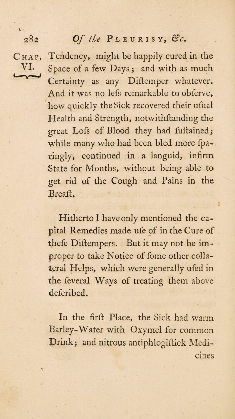 4 282 C HAP. VI. Of the Pleurisy, &c. Tendency, might be happily cured in the Space of a few Days; and with as much Certainty as any Diftemper whatever. And it was no lefs remarkable to obferve, how quickly the Sick recovered their ufual Health and Strength, notwithftanding the great Lofs of Blood they had fuftained; while many who had been bled more fpa- ringly, continued in a languid, infirm State for Months, without being able to get rid of the Cough and Pains in the Bread:. Hitherto I have only mentioned the ca¬ pital Remedies made ufe of in the Cure of thefe Diftempers. But it may not be im¬ proper to take Notice of fome other colla¬ teral Helps, which were generally ufed in the feveral Ways of treating them above defcribed. In the firfl Place, the Sick had warm Barley-Water with Oxymel for common Prink and nitrous antiphlogiftick Medi¬ cines 1