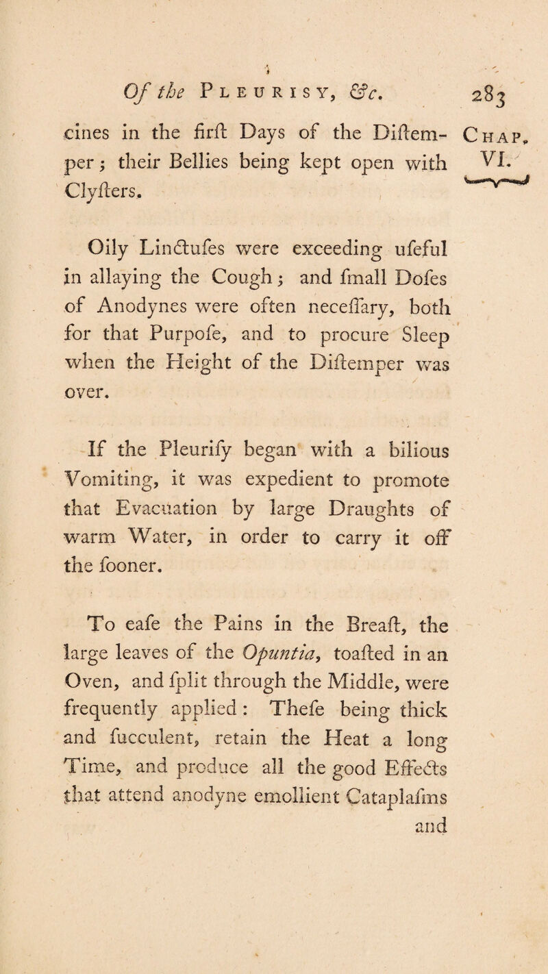 r i Of the Pleurisy, &c. •F clues in the firil Days of the Diilem- per; their Bellies being kept open with Cly fliers. Chap, VIC Oily Linctufes were exceeding ufeful in allaying the Cough ^ and fmall Dofes of Anodynes were often neceffary, both for that Purpofe, and to procure Sleep when the Height of the Diftemper was over. If the Pleurify began with a bilious Vomiting, it was expedient to promote that Evacuation by large Draughts of warm Water, in order to carry it off the fooner. To eafe the Pains in the Breaft, the large leaves of the Opuntia, toadied in an Oven, and fplit through the Middle, were frequently applied : Thefe being thick and fueculent, retain the Heat a long Time, and produce all the good Effects that attend anodyne emollient Cataplafms and