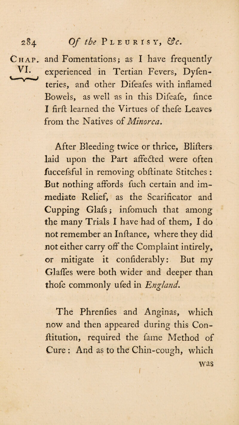 \ 284 Of the P l e u r r s y, &c. Chap, and Fomentations; as I have frequent!/ VI. experienced in Tertian Fevers, Dyfen- teries, and other Difeafes with inflamed Bowels, as well as in this Difeafe, fince I firfl: learned the Virtues of thefe Leaves from the Natives of Minorca. After Bleeding twice or thrice, Blifters laid upon the Part affedted were often fuccefsful in removing obftinate Stitches: But nothing affords fuch certain and im- mediate Relief, as the Scarificator and Cupping Glafs; infomuch that among the many Trials I have had of them, I do not remember an Inftance, where they did not either carry off the Complaint intirely, or mitigate it confiderably: But my Glaffes were both wider and deeper than thofe commonly ufed in 'England. The Phrenfies and Anginas, which now and then appeared during this Con- ftitution, required the fame Method of Cure : And as to the Chin-cough, which 1