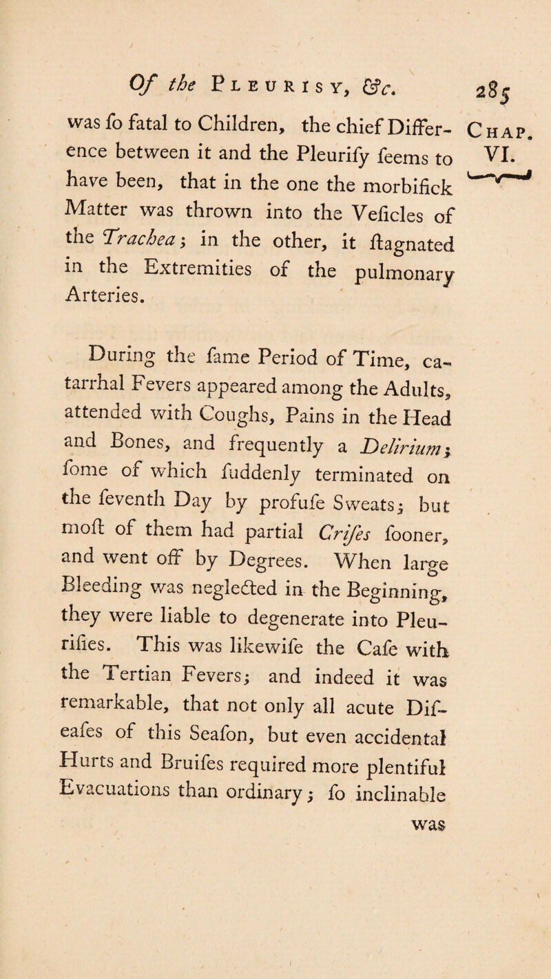 was fo fatal to Children, the chief Differ¬ ence between it and the Pleurify feems to have been, that in the one the morbifick Matter was thrown into the Veficles of tne Trachea ; in the other, it llagnated in the Extremities ox the pulmonary Arteries. During the fame Period of Time, ca¬ tarrhal Fevers appeared among the Adults, attended with Coughs, Pains in the Plead and Pones, and frequently a Delirium ; tome of which fuddenly terminated on the feventh Day by profufe Sweats; but rnofi; of them had partial Crifes fooner, and went off by Degrees. When large Bleeding was neglected in the Beginning, they were liable to degenerate into Pleu- rifies. This was like wife the Cafe with the Tertian Fevers; and indeed it was remarkable, that not only all acute Dif- eaies of this Seafon, but even accidental Hurts and Bruifes required more plentiful Evacuations than ordinary; fo inclinable