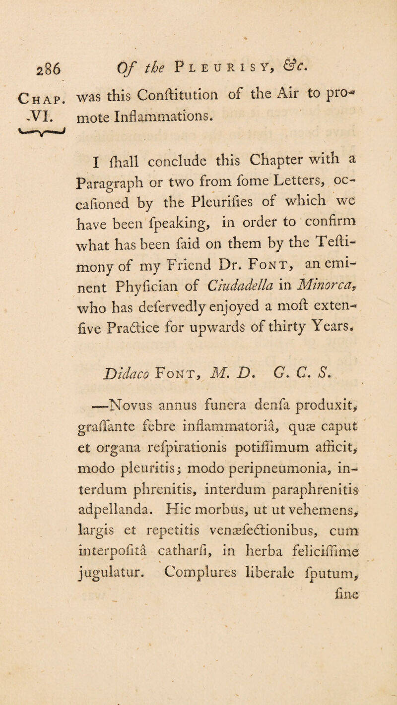 Chap, was this Conftitution of the Air to pro- .VI. mote Inflammations. I {hall conclude this Chapter with a Paragraph or two from fome Letters, oc- cafioned by the Pleurifles of which we have been fpeaking, in order to confirm what has been faid on them by the Tefti- mony of my Friend Dr. Font, an emi¬ nent Phyfician of Ciudadella in Minorca, who has defervedly enjoyed a mofl ex ten- five Practice for upwards of thirty Years. Bidaco Font, M. D. G. C. a?. —-Novas annus funera denfa produxit* graffante febre inflammatoria, qnx caput et organa refpirationis potifiimum afficit, modo pleuritis; modo peripneumonia, in- terdum phrenitis, intcrdum paraphrenitis adpellanda. Hie morbus, ut ut vehemens, largis et repetitis venaefedtionibus, cum interpofita catharli, in herba felicifiime jugulatur. Complures liberale fputum, fine