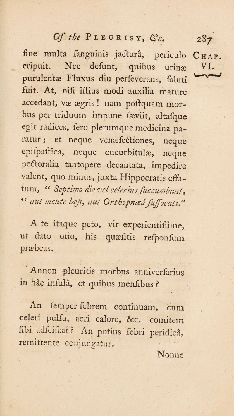 fine multa fanguinis jadura, periculo Chap. eripuit. Nec defun t, quibus urinal VI. purulent^ Fluxus diu perfeverans, faluti fuit. At, nifi iftius modi auxilia mature accedant, vx aegris! nam poftquam mor¬ bus per triduum impune faeviit, altafque egit radices, fero plerumque medicina pa- ratur; et neque vensefediones, neque epifpafiica, neque cucurbitulae, neque pedoralia tantopere decantata, impedire valent, quo minus, juxta Hippocratis effa- turn, “ Septimo die vel celerius;fuccumbant, “ aut merit e Icefi, aut Qrthofnced'fuffocati” A te itaque peto, vir experientiflime, ut da to olio, his qu^iitis refponfum praebeas. r' / • Annon pleuritis morbus anniverfarlus in hac infula, et quibus menfibus ? An Temper febrem con t inn am, cum celeri pulfu, acri calore, &c. comitem fibi adfcifcat ? An potius febri peridica, remittents conjungatur. Nonnc
