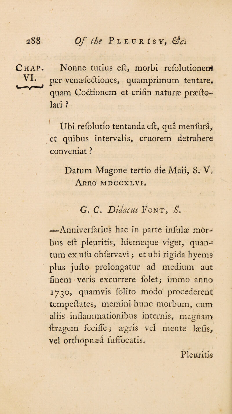 / Of the P l e u r i s Yj &a Nonne tutius eft, morbi refolutionerrtl per venaefe&iones, quamprimum tentare, quam Codiionem et crifin naturae praefto- lari ? Ubi refolutio tentanda eft, qua menfura, et quibus intervalis, cruorem detrahere conveniat ? Datum Magorie tertio die Maii, S. V* Anno mdccxlvi. ' - i G. C. Didacus Font, S. - —Ariniverfarius hac in parte infulae mor¬ bus eft pleuritis, hiemeque viget, quan¬ tum ex ufu obfervavi; et ubi rigida hyems plus jufto prolongatur ad medium aut finem veris excurrere folet; immo anno 173°, quamvis folito modo procederent tempeftates, memini hunc morbum, cum aliis inflammationibus internis, magnam ftragem fecifle; aegris vel mente laefis, vel orthopnea fuffocatis. Pleuritis
