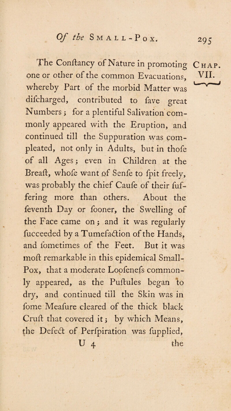 The Conftancy of Nature in promoting Chap. one or other of the common Evacuations, VII. whereby Part of the morbid Matter was * difcharged, contributed to fave great Numbers3 for a plentiful Salivation com¬ monly appeared with the Eruption, and continued till the Suppuration was corn- pleated, not only in Adults, but in thofe of all Ages3 even in Children at the Breaft, whofe want of Senfe to fpit freely, was probably the chief Caufe of their dif¬ fering more than others. About the feventh Day or fooner, the Swelling of the Face came on3 and it was regularly fucceeded by a Tumefaction of the Hands, and fometimes of the Feet. But it was mod: remarkable in this epidemical Small- Pox, that a moderate Loofenefs common¬ ly appeared, as the Puftules began \o dry, and continued till the Skin was in fome Meafure cleared of the thick black Cruft that covered it 3 by which Means, the Defecft of Perfpiration was fupplied, U 4 the