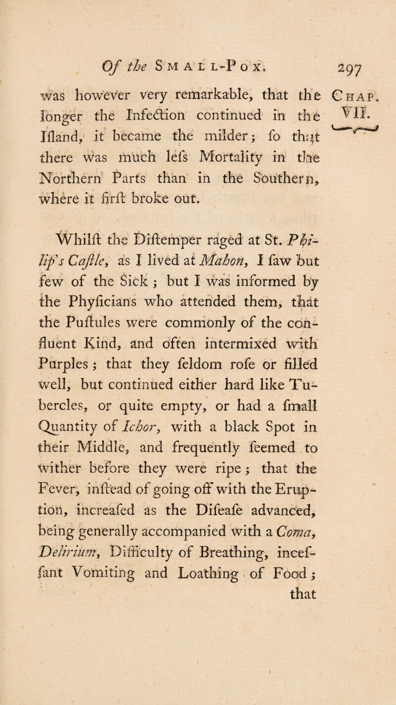 was however very remarkable, that the Chap. longer the Infedtion continued in the Gil¬ liland, it became the milder; fo thqt there was much lefs Mortality in tine Northern Parts than in the Southern, where it firft broke out. Whilft the Diftemper raged at St. Phi¬ lip's Caftle, as I lived at Mahon, I faw but few of the Sick ; but I was informed by the Phyficians who attended them, that the Puftules were commonly of the con¬ fluent Kind, and often intermixed with i Purples ; that they feldom rofe or filled well, but continued either hard like Tu¬ bercles, or quite empty, or had a fmall Quantity of Ichor, with a black Spot in their Middle, and frequently feemed to wither before they were ripe; that the * Fever, inftead of going off with the Erup¬ tion, increafed as the Difeafe advanced, being generally accompanied with a Coma, Delirium, Difficulty of Breathing, ineef- fant Vomiting and Loathing of Food; that 1