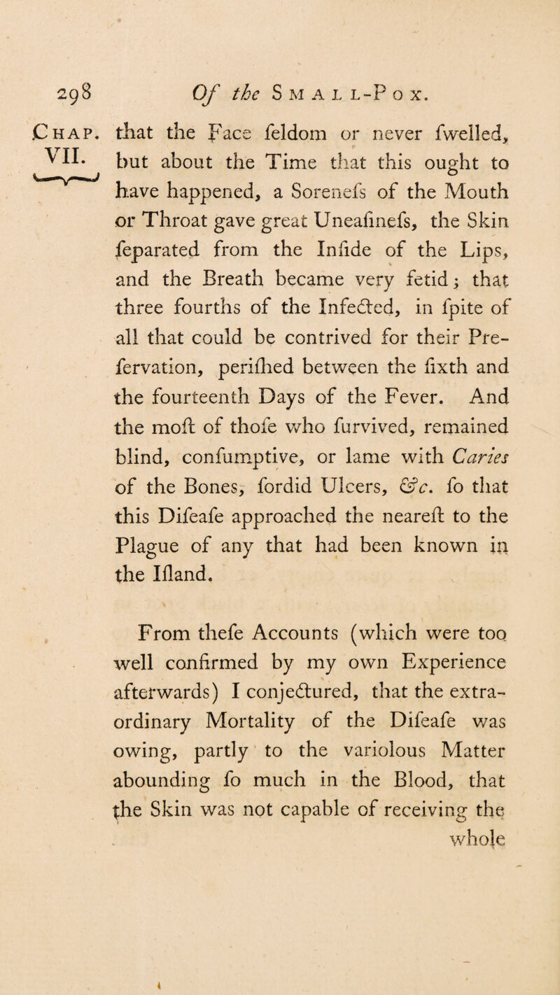 Chap, that the Face feldom or never fwelled, ^ II- but about the Time that this ought to have happened, a 80reliefs of the Mouth or Throat gave great Uneafmefs, the Skin feparated from the Infide of the Lips, and the Breath became very fetid that three fourths of the Infected, in fpite of all that could be contrived for their Pre- fervation, perifhed between the fixth and the fourteenth Days of the Fever. And the molt of thofe who furvived, remained blind, confumptive, or lame with Caries of the Bones, fordid Ulcers, &c. fo that this Difeafe approached the neareft to the Plague of any that had been known in the Illand. From thefe Accounts (which were too well confirmed by my own Experience afterwards) I conje&ured, that the extra¬ ordinary Mortality of the Difeafe was owing, partly to the variolous Matter abounding fo much in the Blood, that the Skin was not capable of receiving the whole