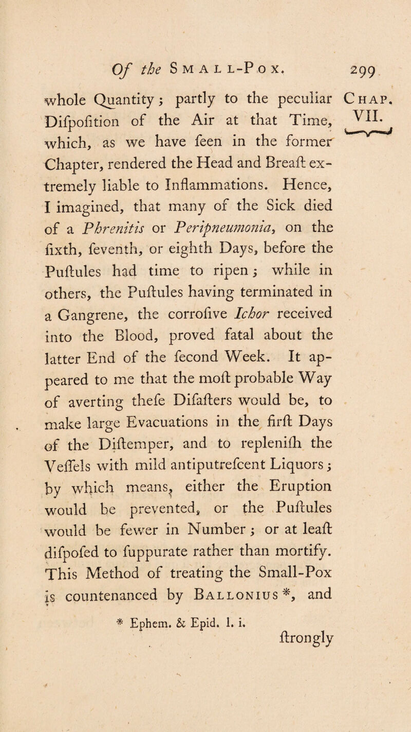 whole Quantity; partly to the peculiar Chap. Difpofition of the Air at that Time, VII. which, as we have feen in the former Chapter, rendered the Head and Breaft ex¬ tremely liable to Inflammations. Hence, I imagined, that many of the Sick died of a Phrenitis or Peripneumonia, on the fixth, feventh, or eighth Days, before the Fuftules had time to ripen; while in others, the Fuftules having terminated in a Gangrene, the corroftve Ichor received into the Blood, proved fatal about the latter End of the fecond Week. It ap¬ peared to me that the moft probable Way of averting thefe Difafters would be, to make large Evacuations in the firft Days of the Diftemper, and to replenifh the Veftels with mild antiputrefcent Liquors; by which meansf either the Eruption would be prevented, or the Puftules would be fewer in Number; or at leaft difpofed to fuppurate rather than mortify. This Method of treating the Small-Pox is countenanced by Ballonius*, and * Ephem. & Epid. 1. i. ftrongly