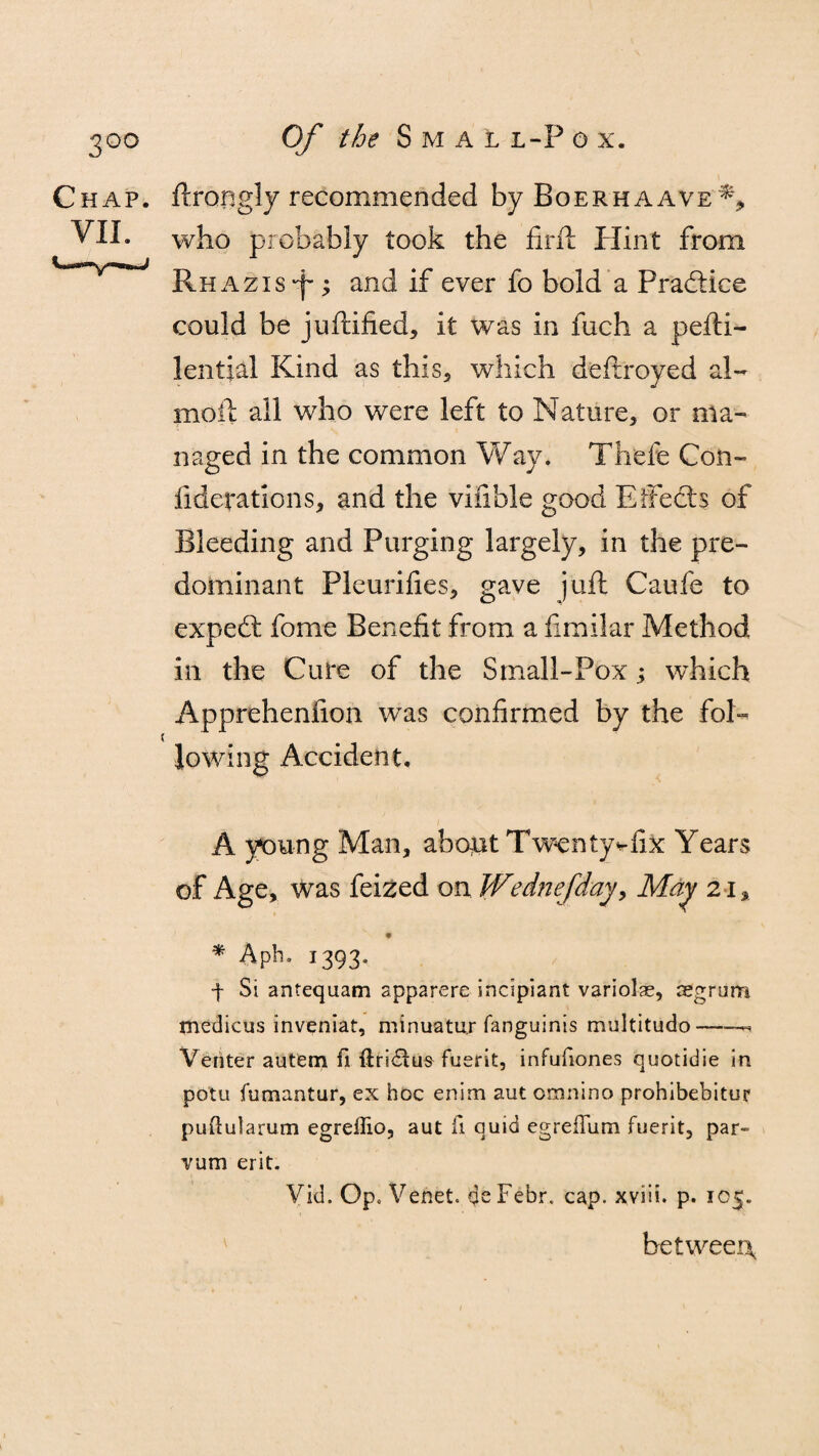 Chap, ftrongly recommended by Boerhaave% VII. who probably took the firft Hint from RHAzis-f-; and if ever fo bold a Practice could be juftified, it was in fuch a pefti- lential Kind as this, which deftroyed al- mofl ail who were left to Nature, or ma¬ naged in the common Way. Thefe Con- fidefatlons, and the vifible good Effects of Bleeding and Purging largely, in the pre¬ dominant Pleurifies, gave juft Caufe to expedt feme Benefit from a fimilar Method in the Cure of the Small-Pox ^ which Apprehenfion was confirmed by the fol- ( lowing Accident. A young Man, about Twentyvfix Years of Age, was feized on Wednefday, May 21, * Aph. 1393. f Si antequam app2rere incipiant variolas, asgriim medicus inveniat, minuatur fanguinis multitude*-- Venter autem fi ftridius fuerit, infufiones quotidie in potu fumantur, ex hoc enim aut orunino prohibebitur puftularum egreilio, aut fi quid egreflum fuerit, par- vum erit. Vid. Op. Vehet. deFebr. cap. xviii. p. 105. between,