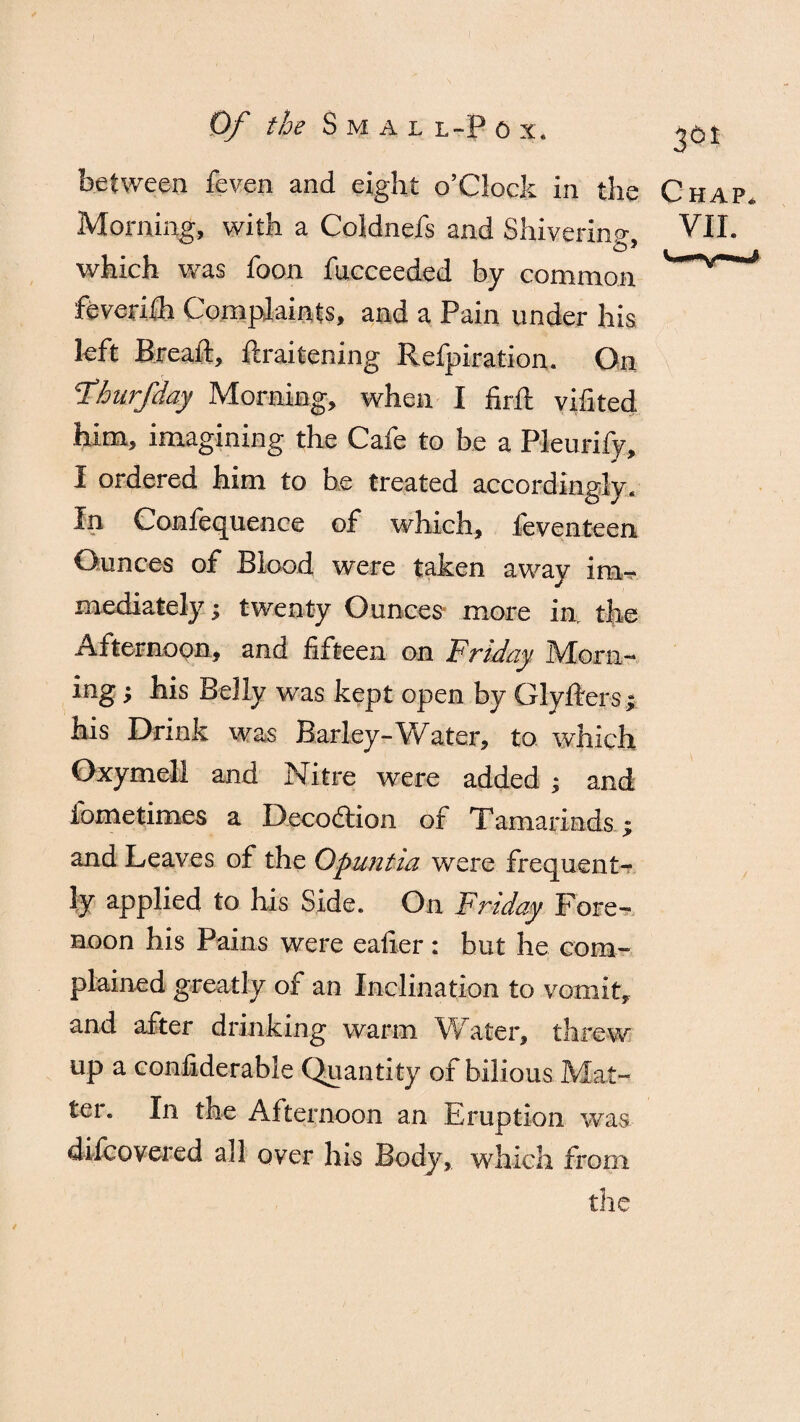 f Of the S M A L L-P 0 x. between feven and eight o’Clock in the Chap. Morning, with a Coldnefs and Shivering, VII. which was foon fucceeded by common feverifh Complaints, and a Pain under his left Breaft, ftraitening Refpiration. On Fhurfday Morning, when I firft vifited him, imagining the Cafe to be a Pleurify, I ordered him to be treated accordingly. In Confequence of which, feventeen Ounces of Blood were taken away im-r mediately; twenty Ounces more in, the Afternoon, and fifteen on Friday Morn- ing; his Belly was kept open by Glyfters; his Drink was Barley-Water, to which Oxymell and Nitre were added ; and fome times a Decodiion of Tamarinds ; and Leaves of the Qpuntia were frequent¬ ly applied to his Side. On Friday Fore¬ noon his Pains were eafier : but he com¬ plained greatly of an Inclination to vomit, and after drinking warm Water, threw up a confiderable Quantity of bilious Mat¬ tel. In the Afternoon an irruption was difcovered all over his Body, which from the