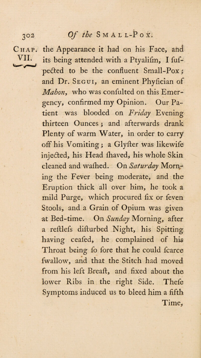 Chap* the Appearance it had on his Face, and VIE its being attended with a Ptyalifm, I fuf- pefted to be the confluent Small-Pox; and Dr. Segui, an eminent Phyfician of Mahon, who was confulted on this Emer¬ gency, confirmed my Opinion. Our Pa¬ tient was blooded on Friday Evening thirteen Ounces; and afterwards drank Plenty of warm Water, in order to carry off his Vomiting; a Glyfter was likewife injected, his Head fhaved, his whole Skin cleaned and wafhed. On Saturday Morn- ing the Fever being moderate, and the Eruption thick all over him, he took a mild Purge, which procured fix or feven Stools, and a Grain of Opium was given at Bed-time. On Sunday Morning, after a reftlefs diflurbed Night, his Spitting having ceafed, he complained of his Throat being fo fore that he could fcarce fwallow, and that the Stitch had moved from his left Bread:, and fixed about the lower Ribs in the right Side. Thefe Symptoms induced us to bleed him a fifth Time*