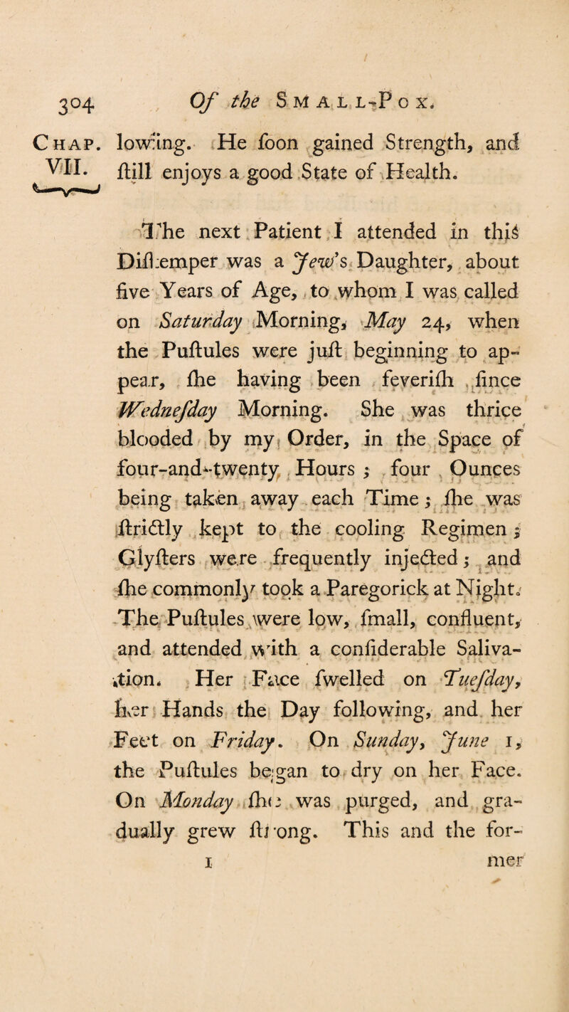 Chap. VII. lowiing. He foon gained Strength, and ftill enjoys a good State of Health. The next Patient I attended in thU Difhemper was a Jew's Daughter, about five Years of Age, to whom I was called on Saturday Morning, May 24, when the Puftules were juft beginning to ap¬ pear, fhe having been feverifh fince Wednefday Morning. She was thrice * blooded by my Order, in the Space of four-and*-twenty Hours ; four Ounces being taken away each Time ,* fhe was ftridtly kept to the cooling Regimen $ Glyfters were frequently injedted; and fhe commonly took a Paregorick at Night. The Puftules were low, fmall, confluent, and attended with a confiderable Saliva- \ v * ' - - . ■ - * * »•' |fH ... *tion, Her Face fwelled on Tuefday, Iker Hands the Day following, and her Feet on Friday. On Sunday, June 1, the Puftules began to dry on her Face. On Monday fh<3 was purged, and gra¬ dually grew ftrong. This and the for-