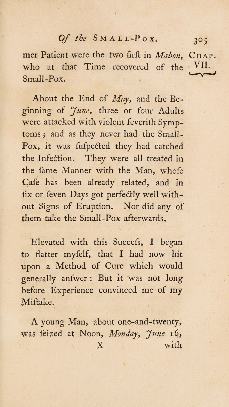 mer Patient were the two hr ft in Mahon, who at that Time recovered of the Small-Pox. About the End of May, and the Be¬ ginning of June, three or four Adults were attacked with violent feveriih Symp¬ toms ; and as they never had the Small¬ pox, it was fufpedted they had catched the Infection. They were all treated in the fame Manner with the Man, whofe 1 Cafe has been already related, and in ftx or feven Days got perfectly well with¬ out Signs of Eruption. Nor did any of them take the Small-Pox afterwards. Elevated with this Succefs, I began to flatter myfelf, that I had now hit upon a Method of Cure which would generally anfwer: But it was not long before Experience convinced me of my Miftake. A young Man, about one-and-twenty, was feized at Noon, Monday, June i6? X with
