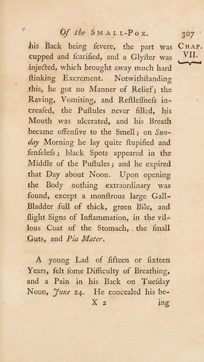 A Of the Sm al l-Pgx. f ‘ ' * his Back being fevers, the part was Cupped and fcarified, and a Glyfter was injeded, which brought away much hard flunking Excrement, N otwithftanding this, he got no Manner of Relief; the Raving, Vomiting* and Reftlefihefs in- treafed, the Puftules never filled, his Mouth was ulcerated, and his Breath became ofFenfive to the Smell; on Sun¬ day Morning he lay quite ftupified and fenfelefs; black Spots appeared in the Middle of the Puftules; and he expired that Day about Noon. Upon opening the Body nothing extraordinary was found, except a monftrous large Gall- Bladder full of thick, green Bile, and flight Signs of Inflammation, in the vil¬ lous Coat of the Stomach, the final! Guts, and Pia Mater; 3d7; Chap^ VII. A young Lad of fifteen or fixteen Years* felt fome Difficulty of Breathing, and a Pain in his Back on Tuefday Noon, y line 24. He concealed his be-