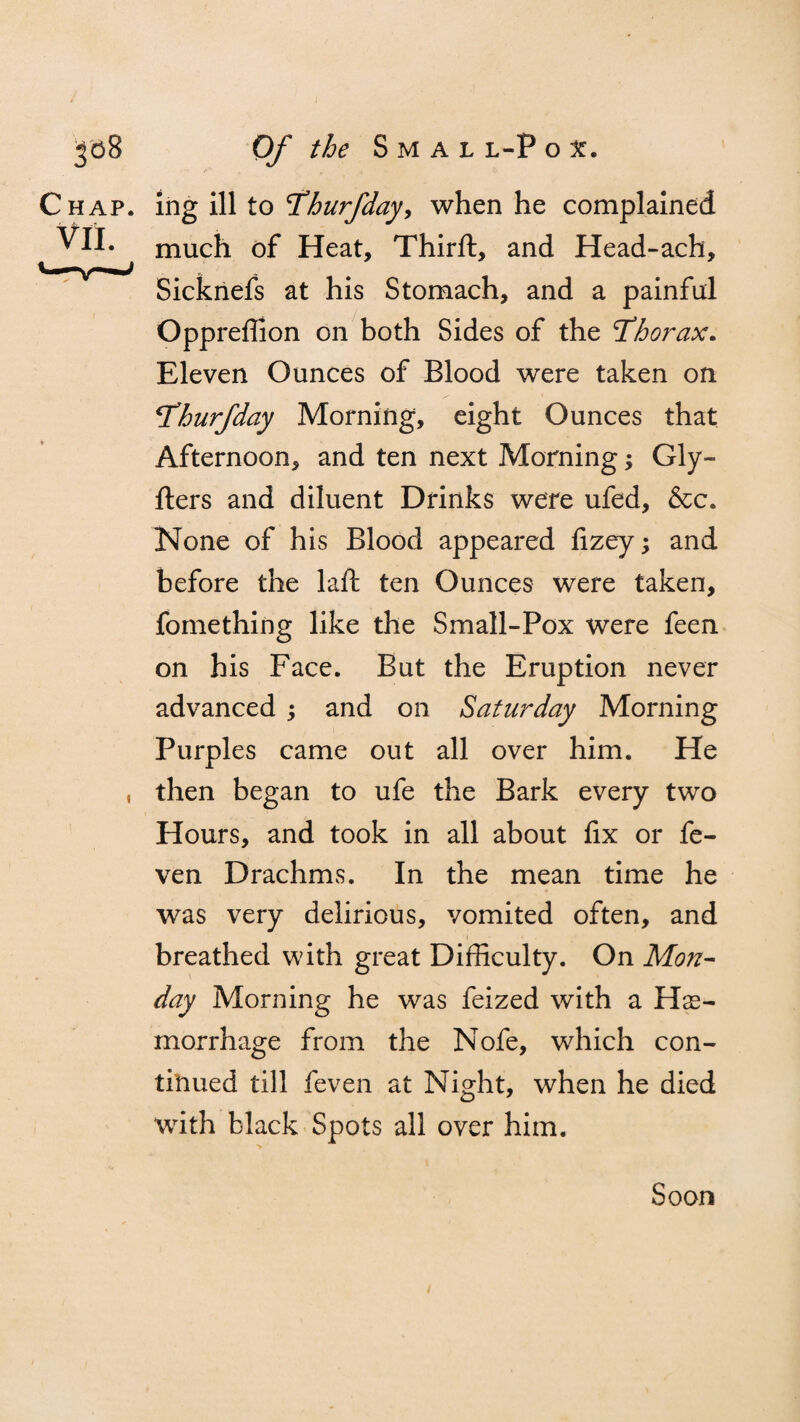 Chap, ing ill to Thurfday, when he complained VII. much of Heat, Thirft, and Head-ach, Sicknefs at his Stomach, and a painful Oppreffion on both Sides of the Thorax. Eleven Ounces of Blood were taken on Thurfday Morning, eight Ounces that Afternoon, and ten next Morning; Gly- fters and diluent Drinks were ufed, &c. None of his Blood appeared fizey; and before the laft ten Ounces were taken, fomething like the Small-Pox were feen on his Face. But the Eruption never advanced ; and on Saturday Morning Purples came out all over him. He , then began to ufe the Bark every two Hours, and took in all about fix or fe- ven Drachms. In the mean time he was very delirious, vomited often, and breathed with great Difficulty. On Mon¬ day Morning he was feized with a He¬ morrhage from the Nofe, which con¬ tinued till feven at Night, when he died with black Spots all over him. Soon